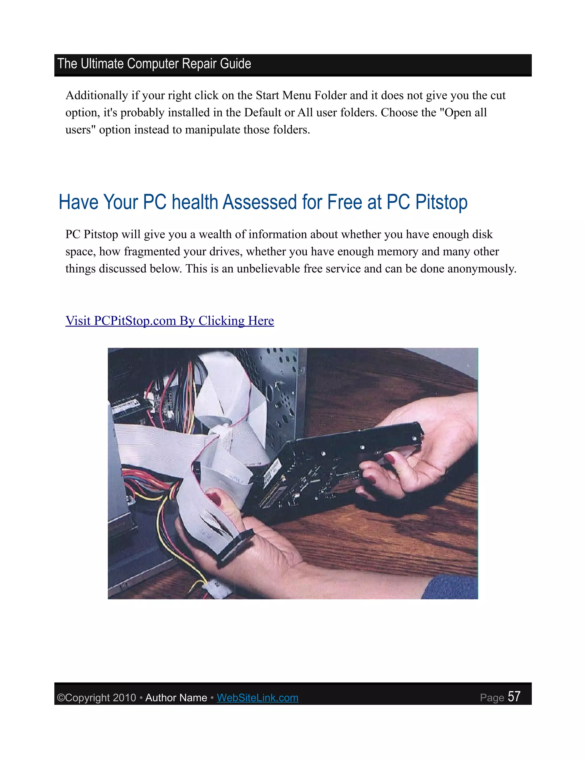 The Ultimate Computer Repair Guide

 Additionally if your right click on the Start Menu Folder and it does not give you the cut
 option, it's probably installed in the Default or All user folders. Choose the "Open all
 users" option instead to manipulate those folders.




Have Your PC health Assessed for Free at PC Pitstop
 PC Pitstop will give you a wealth of information about whether you have enough disk
 space, how fragmented your drives, whether you have enough memory and many other
 things discussed below. This is an unbelievable free service and can be done anonymously.



 Visit PCPitStop.com By Clicking Here




©Copyright 2010 • Author Name • WebSiteLink.com                                      Page     57
 