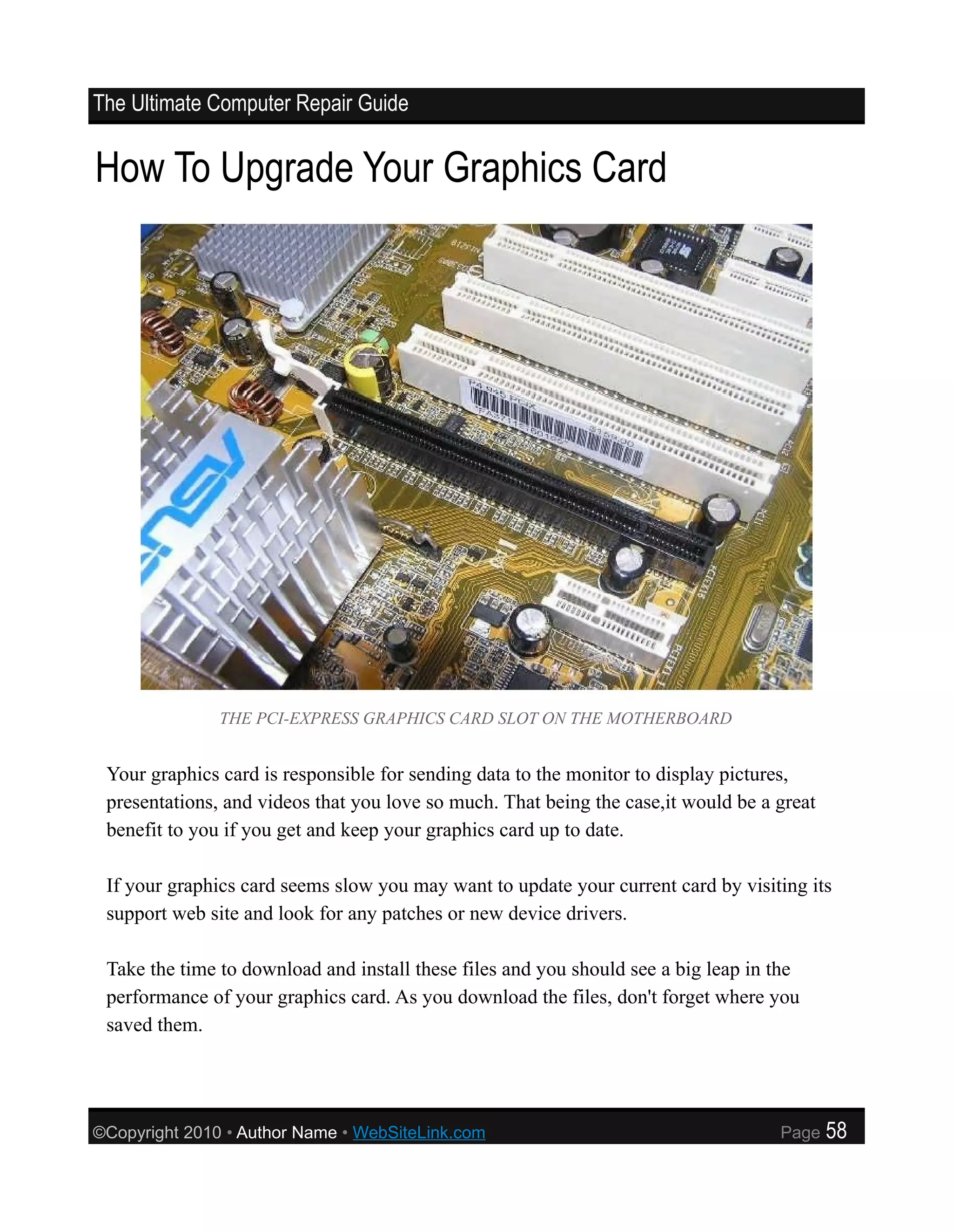 The Ultimate Computer Repair Guide


How To Upgrade Your Graphics Card




               THE PCI-EXPRESS GRAPHICS CARD SLOT ON THE MOTHERBOARD


 Your graphics card is responsible for sending data to the monitor to display pictures,
 presentations, and videos that you love so much. That being the case,it would be a great
 benefit to you if you get and keep your graphics card up to date.

 If your graphics card seems slow you may want to update your current card by visiting its
 support web site and look for any patches or new device drivers.

 Take the time to download and install these files and you should see a big leap in the
 performance of your graphics card. As you download the files, don't forget where you
 saved them.




©Copyright 2010 • Author Name • WebSiteLink.com                                     Page    58
 