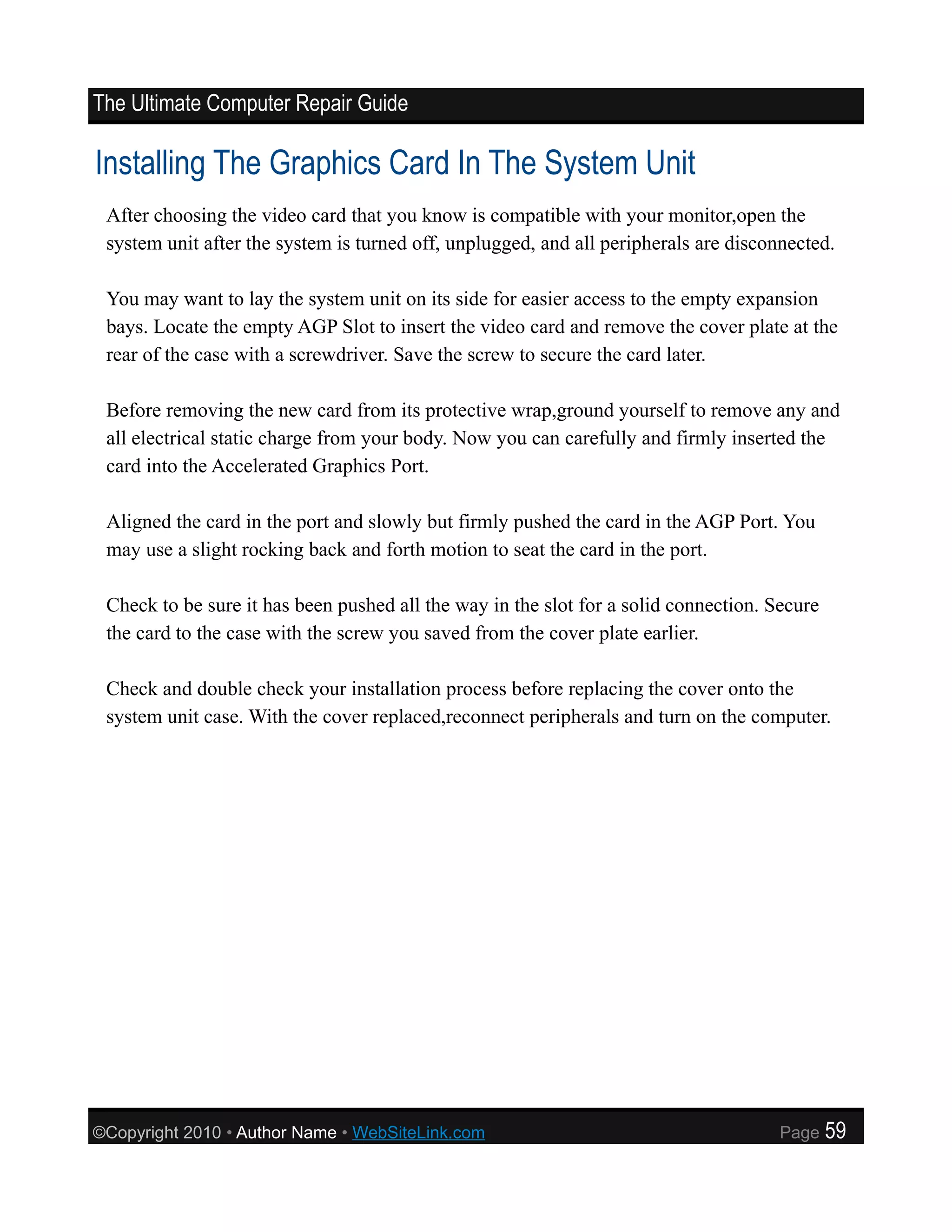 The Ultimate Computer Repair Guide

Installing The Graphics Card In The System Unit
 After choosing the video card that you know is compatible with your monitor,open the
 system unit after the system is turned off, unplugged, and all peripherals are disconnected.

 You may want to lay the system unit on its side for easier access to the empty expansion
 bays. Locate the empty AGP Slot to insert the video card and remove the cover plate at the
 rear of the case with a screwdriver. Save the screw to secure the card later.

 Before removing the new card from its protective wrap,ground yourself to remove any and
 all electrical static charge from your body. Now you can carefully and firmly inserted the
 card into the Accelerated Graphics Port.

 Aligned the card in the port and slowly but firmly pushed the card in the AGP Port. You
 may use a slight rocking back and forth motion to seat the card in the port.

 Check to be sure it has been pushed all the way in the slot for a solid connection. Secure
 the card to the case with the screw you saved from the cover plate earlier.

 Check and double check your installation process before replacing the cover onto the
 system unit case. With the cover replaced,reconnect peripherals and turn on the computer.




©Copyright 2010 • Author Name • WebSiteLink.com                                       Page    59
 