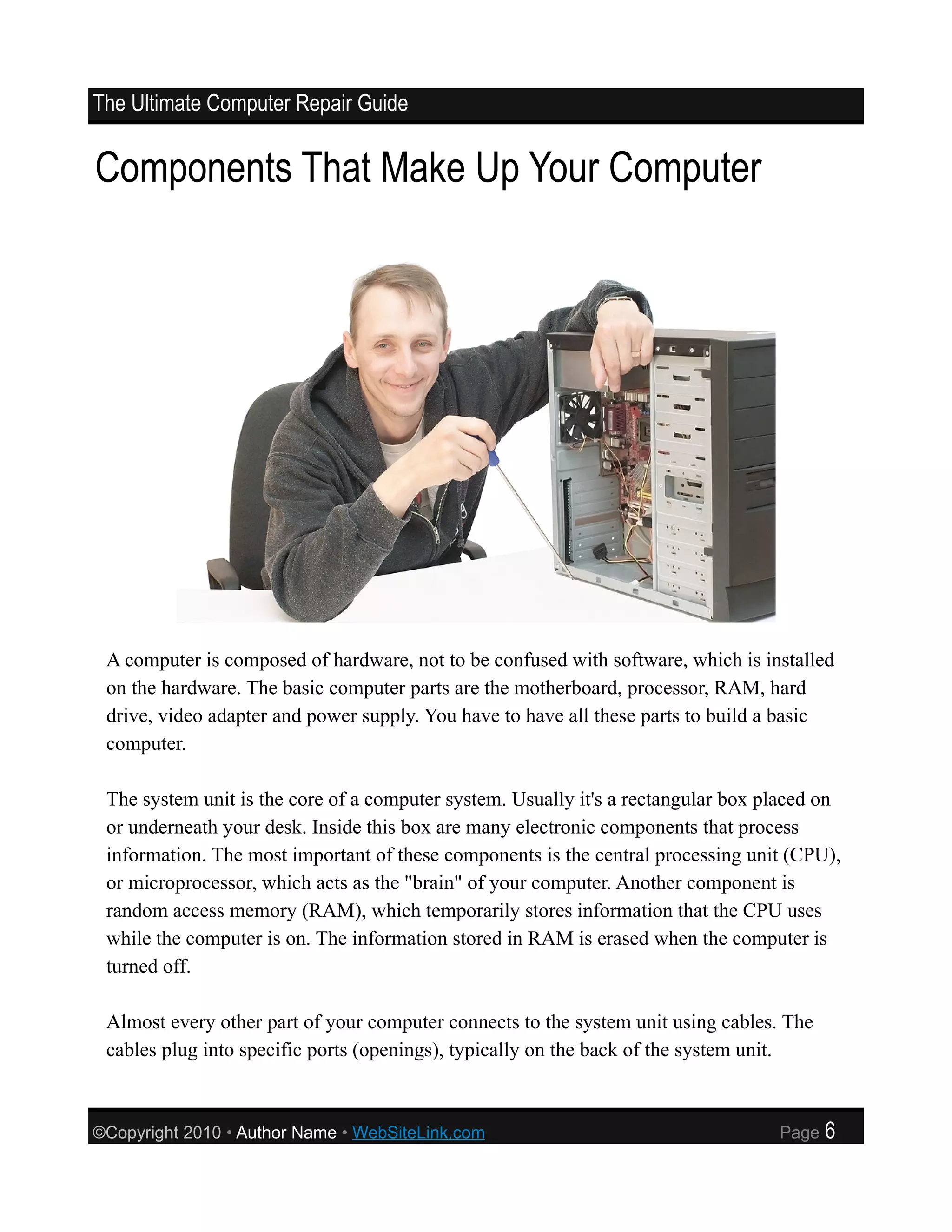 The Ultimate Computer Repair Guide


Components That Make Up Your Computer




 A computer is composed of hardware, not to be confused with software, which is installed
 on the hardware. The basic computer parts are the motherboard, processor, RAM, hard
 drive, video adapter and power supply. You have to have all these parts to build a basic
 computer.

 The system unit is the core of a computer system. Usually it's a rectangular box placed on
 or underneath your desk. Inside this box are many electronic components that process
 information. The most important of these components is the central processing unit (CPU),
 or microprocessor, which acts as the "brain" of your computer. Another component is
 random access memory (RAM), which temporarily stores information that the CPU uses
 while the computer is on. The information stored in RAM is erased when the computer is
 turned off.

 Almost every other part of your computer connects to the system unit using cables. The
 cables plug into specific ports (openings), typically on the back of the system unit.



©Copyright 2010 • Author Name • WebSiteLink.com                                    Page   6
 