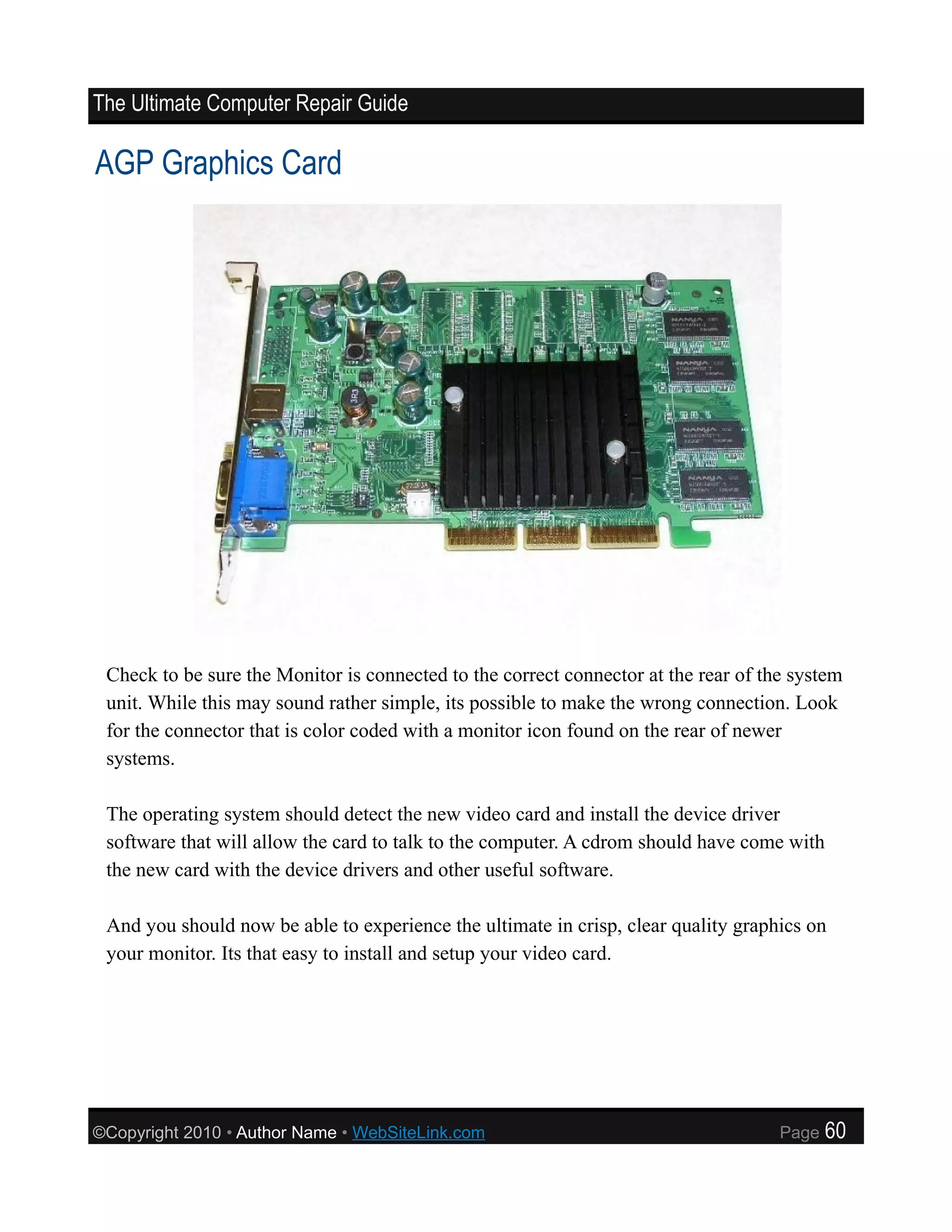 The Ultimate Computer Repair Guide

AGP Graphics Card




 Check to be sure the Monitor is connected to the correct connector at the rear of the system
 unit. While this may sound rather simple, its possible to make the wrong connection. Look
 for the connector that is color coded with a monitor icon found on the rear of newer
 systems.

 The operating system should detect the new video card and install the device driver
 software that will allow the card to talk to the computer. A cdrom should have come with
 the new card with the device drivers and other useful software.

 And you should now be able to experience the ultimate in crisp, clear quality graphics on
 your monitor. Its that easy to install and setup your video card.




©Copyright 2010 • Author Name • WebSiteLink.com                                      Page   60
 