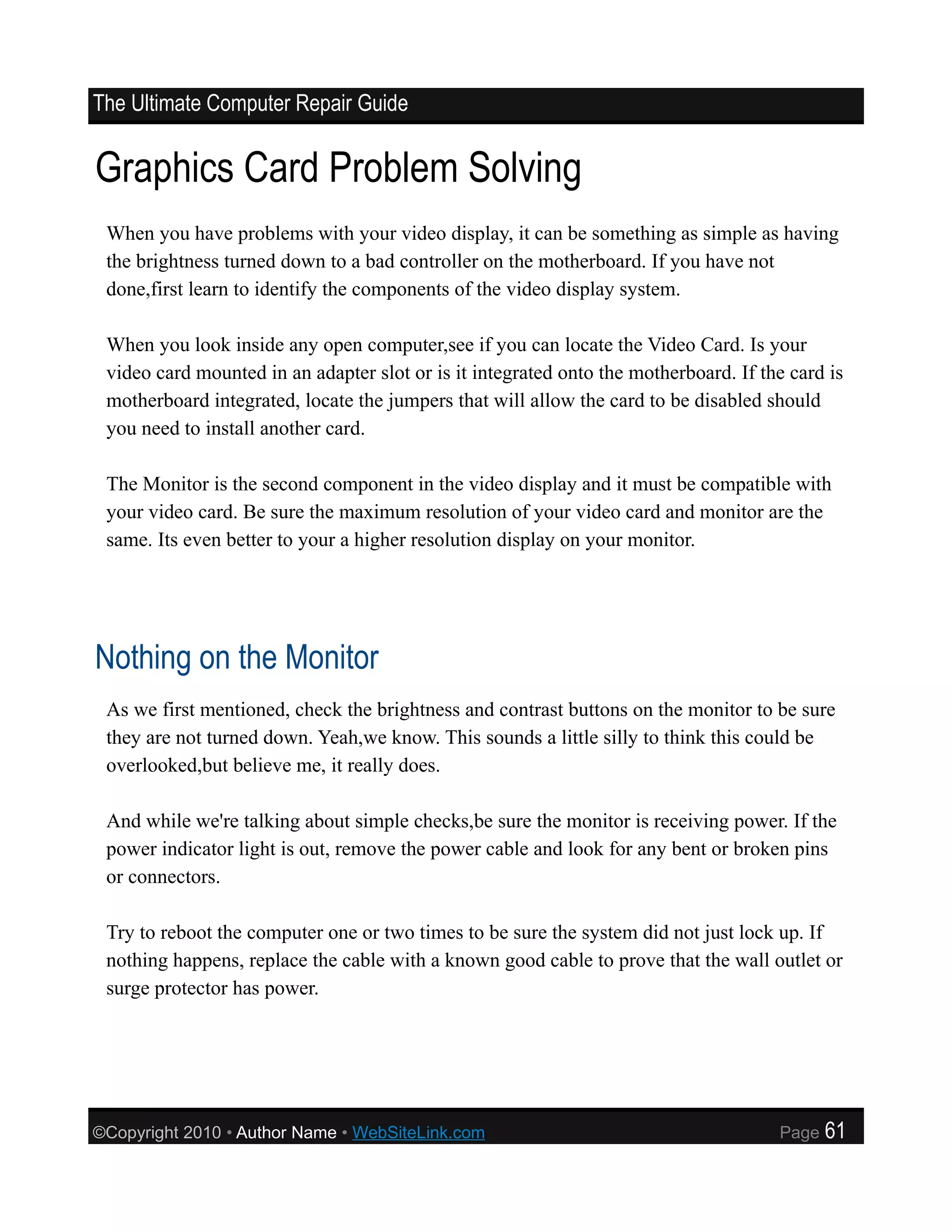 The Ultimate Computer Repair Guide


Graphics Card Problem Solving
 When you have problems with your video display, it can be something as simple as having
 the brightness turned down to a bad controller on the motherboard. If you have not
 done,first learn to identify the components of the video display system.

 When you look inside any open computer,see if you can locate the Video Card. Is your
 video card mounted in an adapter slot or is it integrated onto the motherboard. If the card is
 motherboard integrated, locate the jumpers that will allow the card to be disabled should
 you need to install another card.

 The Monitor is the second component in the video display and it must be compatible with
 your video card. Be sure the maximum resolution of your video card and monitor are the
 same. Its even better to your a higher resolution display on your monitor.




Nothing on the Monitor
 As we first mentioned, check the brightness and contrast buttons on the monitor to be sure
 they are not turned down. Yeah,we know. This sounds a little silly to think this could be
 overlooked,but believe me, it really does.

 And while we're talking about simple checks,be sure the monitor is receiving power. If the
 power indicator light is out, remove the power cable and look for any bent or broken pins
 or connectors.

 Try to reboot the computer one or two times to be sure the system did not just lock up. If
 nothing happens, replace the cable with a known good cable to prove that the wall outlet or
 surge protector has power.




©Copyright 2010 • Author Name • WebSiteLink.com                                       Page   61
 