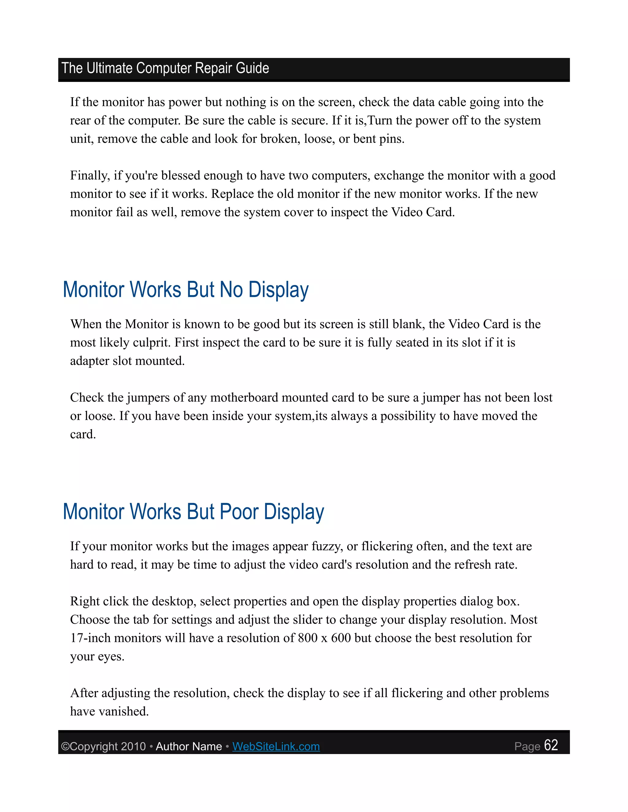 The Ultimate Computer Repair Guide

 If the monitor has power but nothing is on the screen, check the data cable going into the
 rear of the computer. Be sure the cable is secure. If it is,Turn the power off to the system
 unit, remove the cable and look for broken, loose, or bent pins.

 Finally, if you're blessed enough to have two computers, exchange the monitor with a good
 monitor to see if it works. Replace the old monitor if the new monitor works. If the new
 monitor fail as well, remove the system cover to inspect the Video Card.




Monitor Works But No Display
 When the Monitor is known to be good but its screen is still blank, the Video Card is the
 most likely culprit. First inspect the card to be sure it is fully seated in its slot if it is
 adapter slot mounted.

 Check the jumpers of any motherboard mounted card to be sure a jumper has not been lost
 or loose. If you have been inside your system,its always a possibility to have moved the
 card.




Monitor Works But Poor Display
 If your monitor works but the images appear fuzzy, or flickering often, and the text are
 hard to read, it may be time to adjust the video card's resolution and the refresh rate.

 Right click the desktop, select properties and open the display properties dialog box.
 Choose the tab for settings and adjust the slider to change your display resolution. Most
 17-inch monitors will have a resolution of 800 x 600 but choose the best resolution for
 your eyes.

 After adjusting the resolution, check the display to see if all flickering and other problems
 have vanished.

©Copyright 2010 • Author Name • WebSiteLink.com                                          Page     62
 