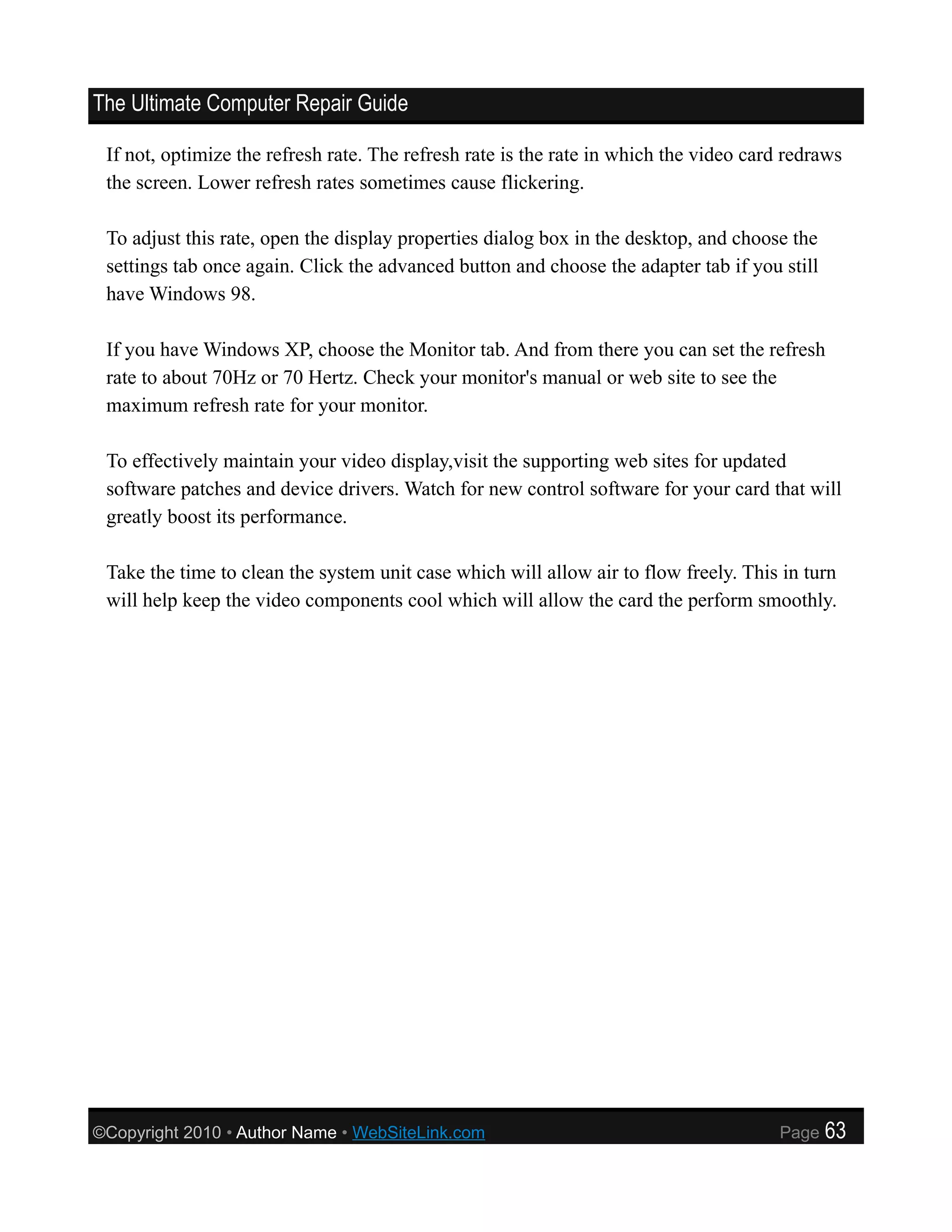 The Ultimate Computer Repair Guide

 If not, optimize the refresh rate. The refresh rate is the rate in which the video card redraws
 the screen. Lower refresh rates sometimes cause flickering.

 To adjust this rate, open the display properties dialog box in the desktop, and choose the
 settings tab once again. Click the advanced button and choose the adapter tab if you still
 have Windows 98.

 If you have Windows XP, choose the Monitor tab. And from there you can set the refresh
 rate to about 70Hz or 70 Hertz. Check your monitor's manual or web site to see the
 maximum refresh rate for your monitor.

 To effectively maintain your video display,visit the supporting web sites for updated
 software patches and device drivers. Watch for new control software for your card that will
 greatly boost its performance.

 Take the time to clean the system unit case which will allow air to flow freely. This in turn
 will help keep the video components cool which will allow the card the perform smoothly.




©Copyright 2010 • Author Name • WebSiteLink.com                                        Page   63
 