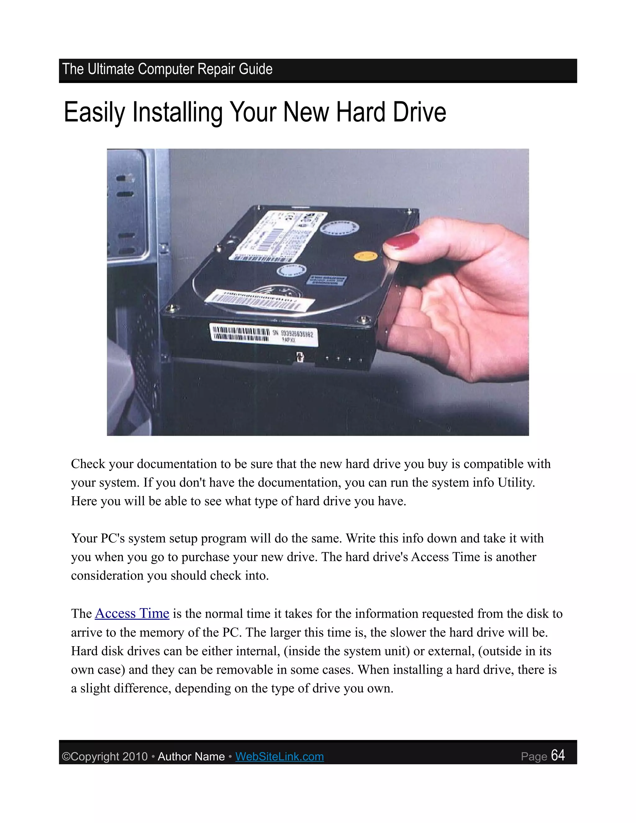 The Ultimate Computer Repair Guide


Easily Installing Your New Hard Drive




 Check your documentation to be sure that the new hard drive you buy is compatible with
 your system. If you don't have the documentation, you can run the system info Utility.
 Here you will be able to see what type of hard drive you have.

 Your PC's system setup program will do the same. Write this info down and take it with
 you when you go to purchase your new drive. The hard drive's Access Time is another
 consideration you should check into.

 The Access Time is the normal time it takes for the information requested from the disk to
 arrive to the memory of the PC. The larger this time is, the slower the hard drive will be.
 Hard disk drives can be either internal, (inside the system unit) or external, (outside in its
 own case) and they can be removable in some cases. When installing a hard drive, there is
 a slight difference, depending on the type of drive you own.




©Copyright 2010 • Author Name • WebSiteLink.com                                       Page   64
 