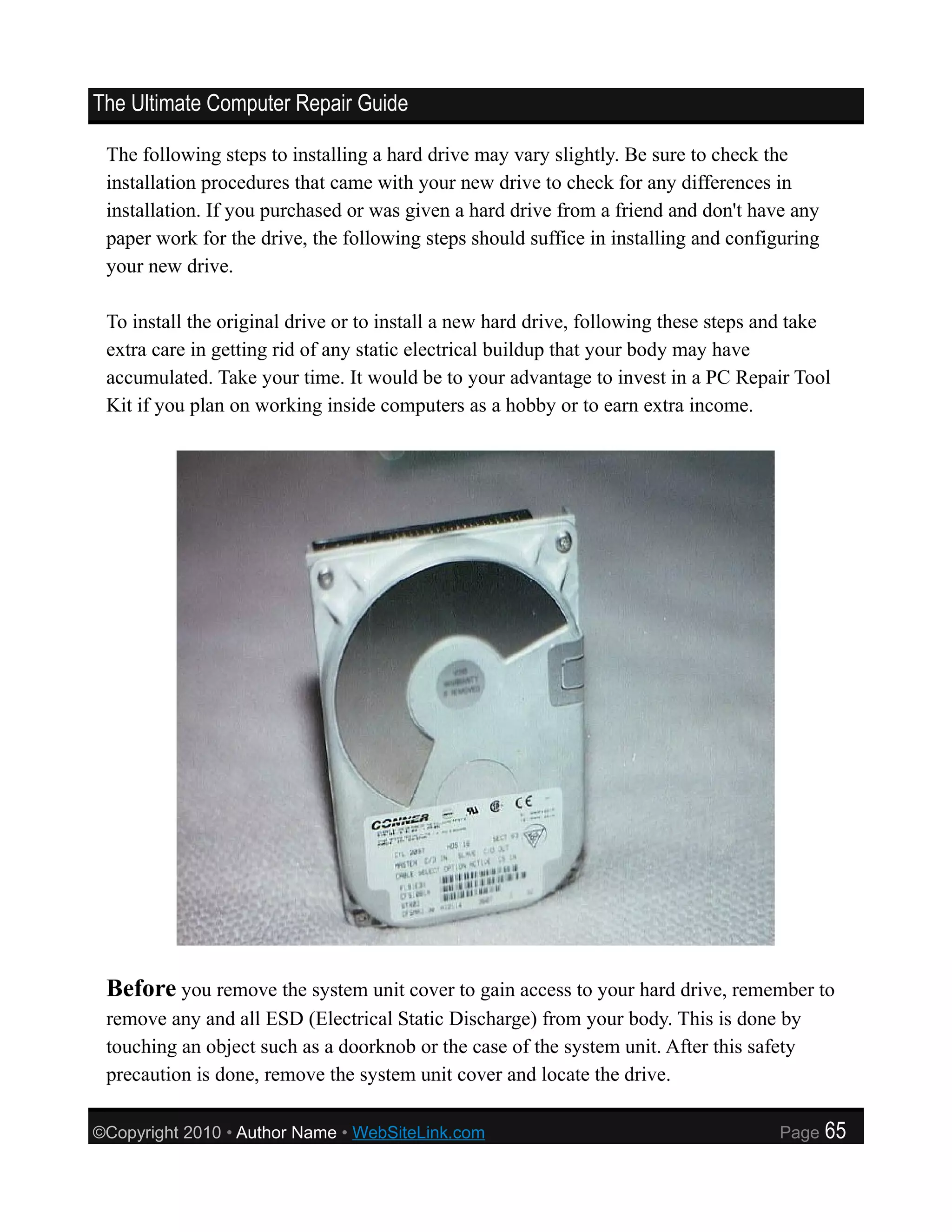 The Ultimate Computer Repair Guide

 The following steps to installing a hard drive may vary slightly. Be sure to check the
 installation procedures that came with your new drive to check for any differences in
 installation. If you purchased or was given a hard drive from a friend and don't have any
 paper work for the drive, the following steps should suffice in installing and configuring
 your new drive.

 To install the original drive or to install a new hard drive, following these steps and take
 extra care in getting rid of any static electrical buildup that your body may have
 accumulated. Take your time. It would be to your advantage to invest in a PC Repair Tool
 Kit if you plan on working inside computers as a hobby or to earn extra income.




 Before you remove the system unit cover to gain access to your hard drive, remember to
 remove any and all ESD (Electrical Static Discharge) from your body. This is done by
 touching an object such as a doorknob or the case of the system unit. After this safety
 precaution is done, remove the system unit cover and locate the drive.

©Copyright 2010 • Author Name • WebSiteLink.com                                       Page    65
 