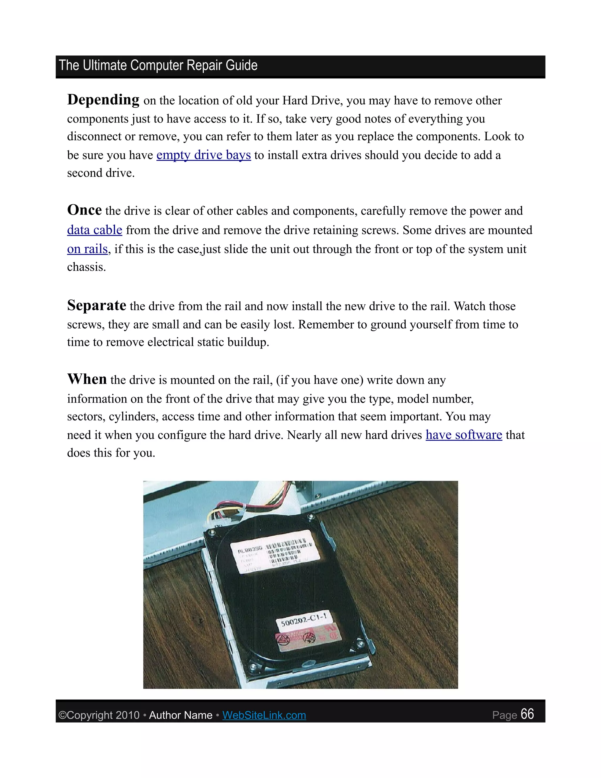 The Ultimate Computer Repair Guide

 Depending on the location of old your Hard Drive, you may have to remove other
 components just to have access to it. If so, take very good notes of everything you
 disconnect or remove, you can refer to them later as you replace the components. Look to
 be sure you have empty drive bays to install extra drives should you decide to add a
 second drive.

 Once the drive is clear of other cables and components, carefully remove the power and
 data cable from the drive and remove the drive retaining screws. Some drives are mounted
 on rails, if this is the case,just slide the unit out through the front or top of the system unit
 chassis.


 Separate the drive from the rail and now install the new drive to the rail. Watch those
 screws, they are small and can be easily lost. Remember to ground yourself from time to
 time to remove electrical static buildup.

 When the drive is mounted on the rail, (if you have one) write down any
 information on the front of the drive that may give you the type, model number,
 sectors, cylinders, access time and other information that seem important. You may
 need it when you configure the hard drive. Nearly all new hard drives have software that
 does this for you.




©Copyright 2010 • Author Name • WebSiteLink.com                                          Page   66
 