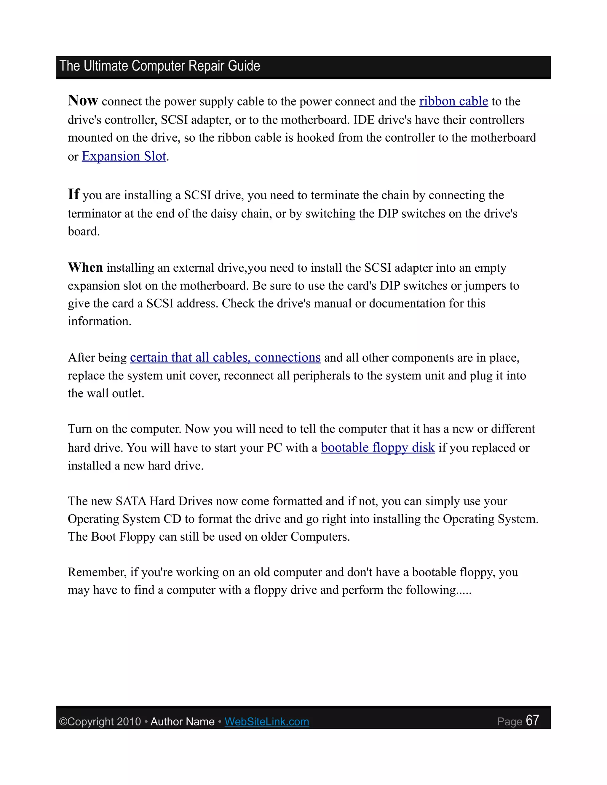 The Ultimate Computer Repair Guide

 Now connect the power supply cable to the power connect and the ribbon cable to the
 drive's controller, SCSI adapter, or to the motherboard. IDE drive's have their controllers
 mounted on the drive, so the ribbon cable is hooked from the controller to the motherboard
 or Expansion Slot.


 If you are installing a SCSI drive, you need to terminate the chain by connecting the
 terminator at the end of the daisy chain, or by switching the DIP switches on the drive's
 board.

 When installing an external drive,you need to install the SCSI adapter into an empty
 expansion slot on the motherboard. Be sure to use the card's DIP switches or jumpers to
 give the card a SCSI address. Check the drive's manual or documentation for this
 information.

 After being certain that all cables, connections and all other components are in place,
 replace the system unit cover, reconnect all peripherals to the system unit and plug it into
 the wall outlet.

 Turn on the computer. Now you will need to tell the computer that it has a new or different
 hard drive. You will have to start your PC with a bootable floppy disk if you replaced or
 installed a new hard drive.

 The new SATA Hard Drives now come formatted and if not, you can simply use your
 Operating System CD to format the drive and go right into installing the Operating System.
 The Boot Floppy can still be used on older Computers.

 Remember, if you're working on an old computer and don't have a bootable floppy, you
 may have to find a computer with a floppy drive and perform the following.....




©Copyright 2010 • Author Name • WebSiteLink.com                                        Page   67
 