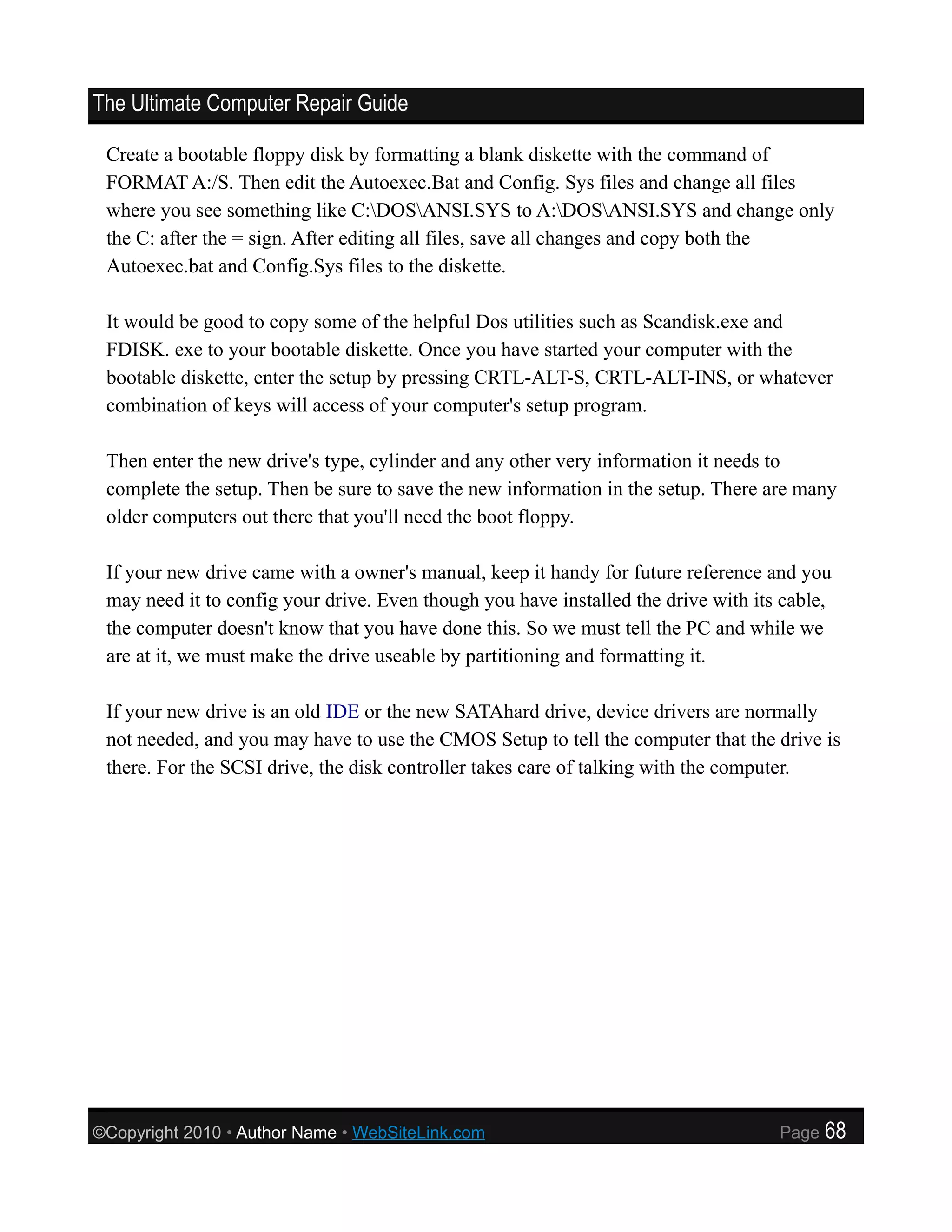 The Ultimate Computer Repair Guide

 Create a bootable floppy disk by formatting a blank diskette with the command of
 FORMAT A:/S. Then edit the Autoexec.Bat and Config. Sys files and change all files
 where you see something like C:DOSANSI.SYS to A:DOSANSI.SYS and change only
 the C: after the = sign. After editing all files, save all changes and copy both the
 Autoexec.bat and Config.Sys files to the diskette.

 It would be good to copy some of the helpful Dos utilities such as Scandisk.exe and
 FDISK. exe to your bootable diskette. Once you have started your computer with the
 bootable diskette, enter the setup by pressing CRTL-ALT-S, CRTL-ALT-INS, or whatever
 combination of keys will access of your computer's setup program.

 Then enter the new drive's type, cylinder and any other very information it needs to
 complete the setup. Then be sure to save the new information in the setup. There are many
 older computers out there that you'll need the boot floppy.

 If your new drive came with a owner's manual, keep it handy for future reference and you
 may need it to config your drive. Even though you have installed the drive with its cable,
 the computer doesn't know that you have done this. So we must tell the PC and while we
 are at it, we must make the drive useable by partitioning and formatting it.

 If your new drive is an old IDE or the new SATAhard drive, device drivers are normally
 not needed, and you may have to use the CMOS Setup to tell the computer that the drive is
 there. For the SCSI drive, the disk controller takes care of talking with the computer.




©Copyright 2010 • Author Name • WebSiteLink.com                                     Page   68
 