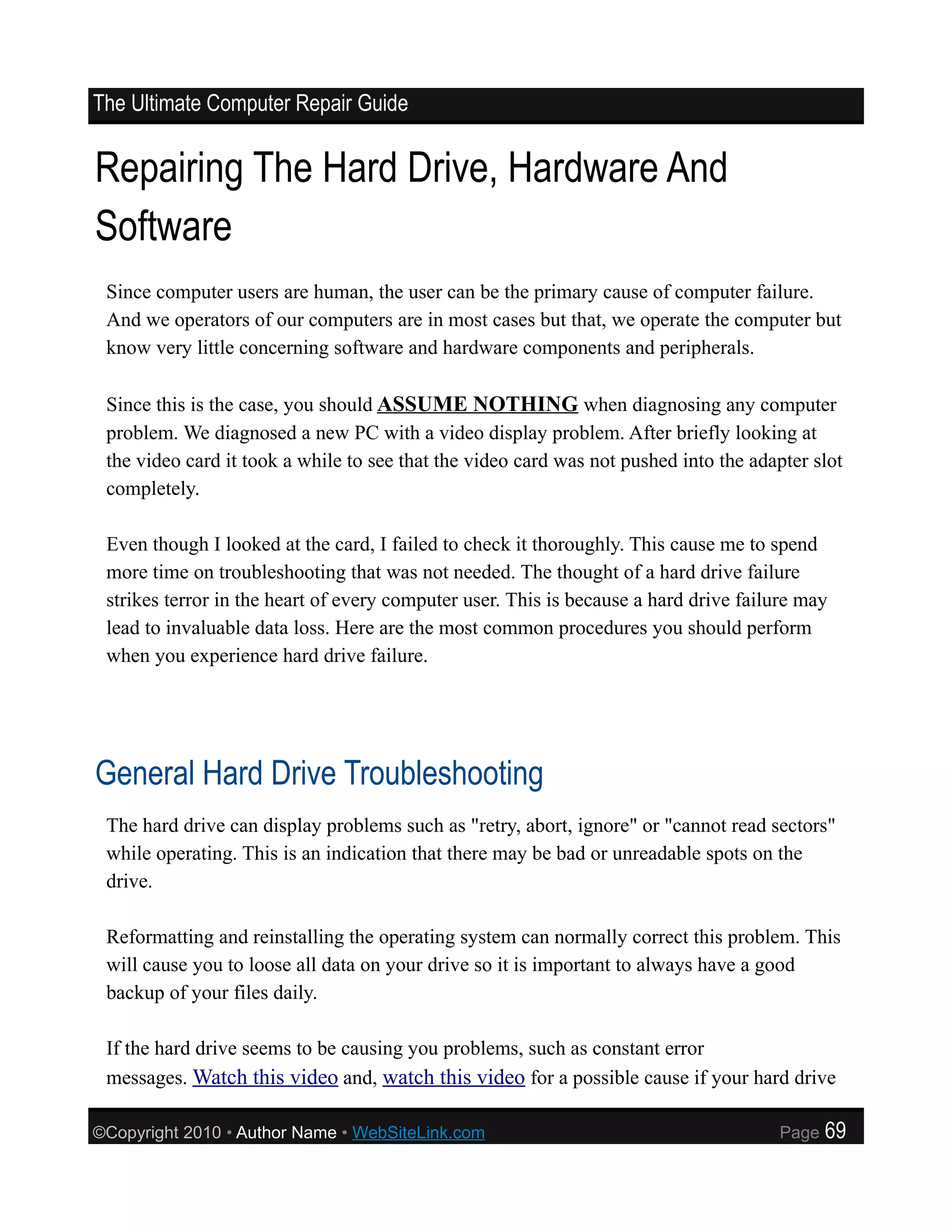 The Ultimate Computer Repair Guide


Repairing The Hard Drive, Hardware And
Software
 Since computer users are human, the user can be the primary cause of computer failure.
 And we operators of our computers are in most cases but that, we operate the computer but
 know very little concerning software and hardware components and peripherals.

 Since this is the case, you should ASSUME NOTHING when diagnosing any computer
 problem. We diagnosed a new PC with a video display problem. After briefly looking at
 the video card it took a while to see that the video card was not pushed into the adapter slot
 completely.

 Even though I looked at the card, I failed to check it thoroughly. This cause me to spend
 more time on troubleshooting that was not needed. The thought of a hard drive failure
 strikes terror in the heart of every computer user. This is because a hard drive failure may
 lead to invaluable data loss. Here are the most common procedures you should perform
 when you experience hard drive failure.




General Hard Drive Troubleshooting
 The hard drive can display problems such as "retry, abort, ignore" or "cannot read sectors"
 while operating. This is an indication that there may be bad or unreadable spots on the
 drive.

 Reformatting and reinstalling the operating system can normally correct this problem. This
 will cause you to loose all data on your drive so it is important to always have a good
 backup of your files daily.

 If the hard drive seems to be causing you problems, such as constant error
 messages. Watch this video and, watch this video for a possible cause if your hard drive

©Copyright 2010 • Author Name • WebSiteLink.com                                       Page   69
 