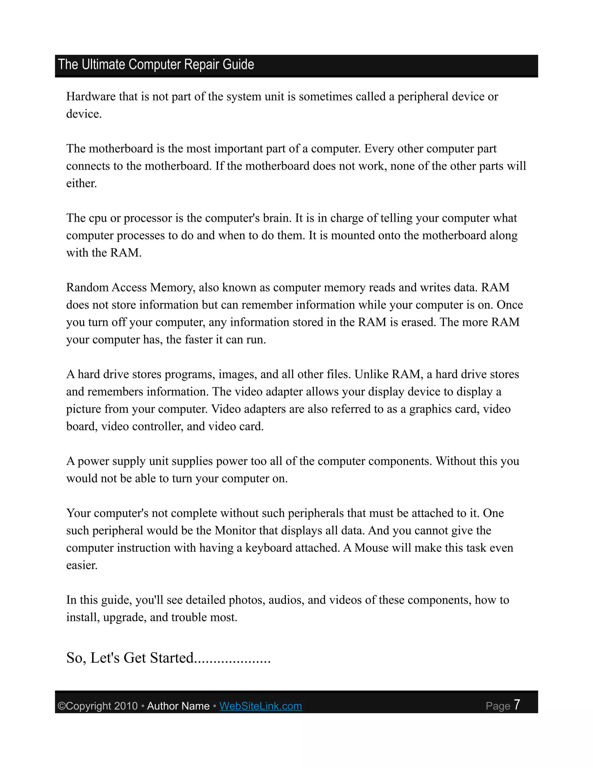 The Ultimate Computer Repair Guide

 Hardware that is not part of the system unit is sometimes called a peripheral device or
 device.

 The motherboard is the most important part of a computer. Every other computer part
 connects to the motherboard. If the motherboard does not work, none of the other parts will
 either.

 The cpu or processor is the computer's brain. It is in charge of telling your computer what
 computer processes to do and when to do them. It is mounted onto the motherboard along
 with the RAM.

 Random Access Memory, also known as computer memory reads and writes data. RAM
 does not store information but can remember information while your computer is on. Once
 you turn off your computer, any information stored in the RAM is erased. The more RAM
 your computer has, the faster it can run.

 A hard drive stores programs, images, and all other files. Unlike RAM, a hard drive stores
 and remembers information. The video adapter allows your display device to display a
 picture from your computer. Video adapters are also referred to as a graphics card, video
 board, video controller, and video card.

 A power supply unit supplies power too all of the computer components. Without this you
 would not be able to turn your computer on.

 Your computer's not complete without such peripherals that must be attached to it. One
 such peripheral would be the Monitor that displays all data. And you cannot give the
 computer instruction with having a keyboard attached. A Mouse will make this task even
 easier.

 In this guide, you'll see detailed photos, audios, and videos of these components, how to
 install, upgrade, and trouble most.


 So, Let's Get Started....................


©Copyright 2010 • Author Name • WebSiteLink.com                                      Page    7
 