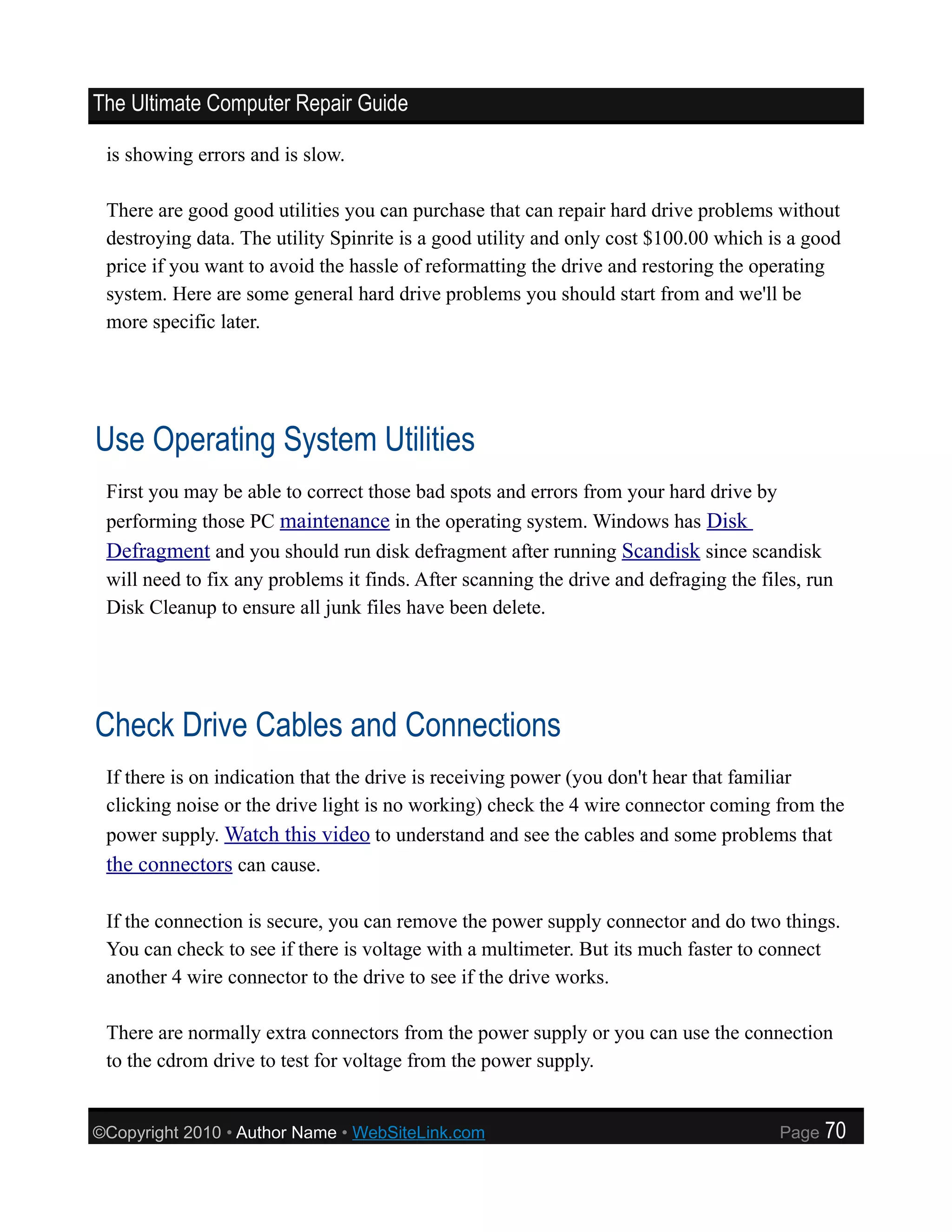 The Ultimate Computer Repair Guide

 is showing errors and is slow.

 There are good good utilities you can purchase that can repair hard drive problems without
 destroying data. The utility Spinrite is a good utility and only cost $100.00 which is a good
 price if you want to avoid the hassle of reformatting the drive and restoring the operating
 system. Here are some general hard drive problems you should start from and we'll be
 more specific later.




Use Operating System Utilities
 First you may be able to correct those bad spots and errors from your hard drive by
 performing those PC maintenance in the operating system. Windows has Disk
 Defragment and you should run disk defragment after running Scandisk since scandisk
 will need to fix any problems it finds. After scanning the drive and defraging the files, run
 Disk Cleanup to ensure all junk files have been delete.




Check Drive Cables and Connections
 If there is on indication that the drive is receiving power (you don't hear that familiar
 clicking noise or the drive light is no working) check the 4 wire connector coming from the
 power supply. Watch this video to understand and see the cables and some problems that
 the connectors can cause.

 If the connection is secure, you can remove the power supply connector and do two things.
 You can check to see if there is voltage with a multimeter. But its much faster to connect
 another 4 wire connector to the drive to see if the drive works.

 There are normally extra connectors from the power supply or you can use the connection
 to the cdrom drive to test for voltage from the power supply.


©Copyright 2010 • Author Name • WebSiteLink.com                                        Page   70
 