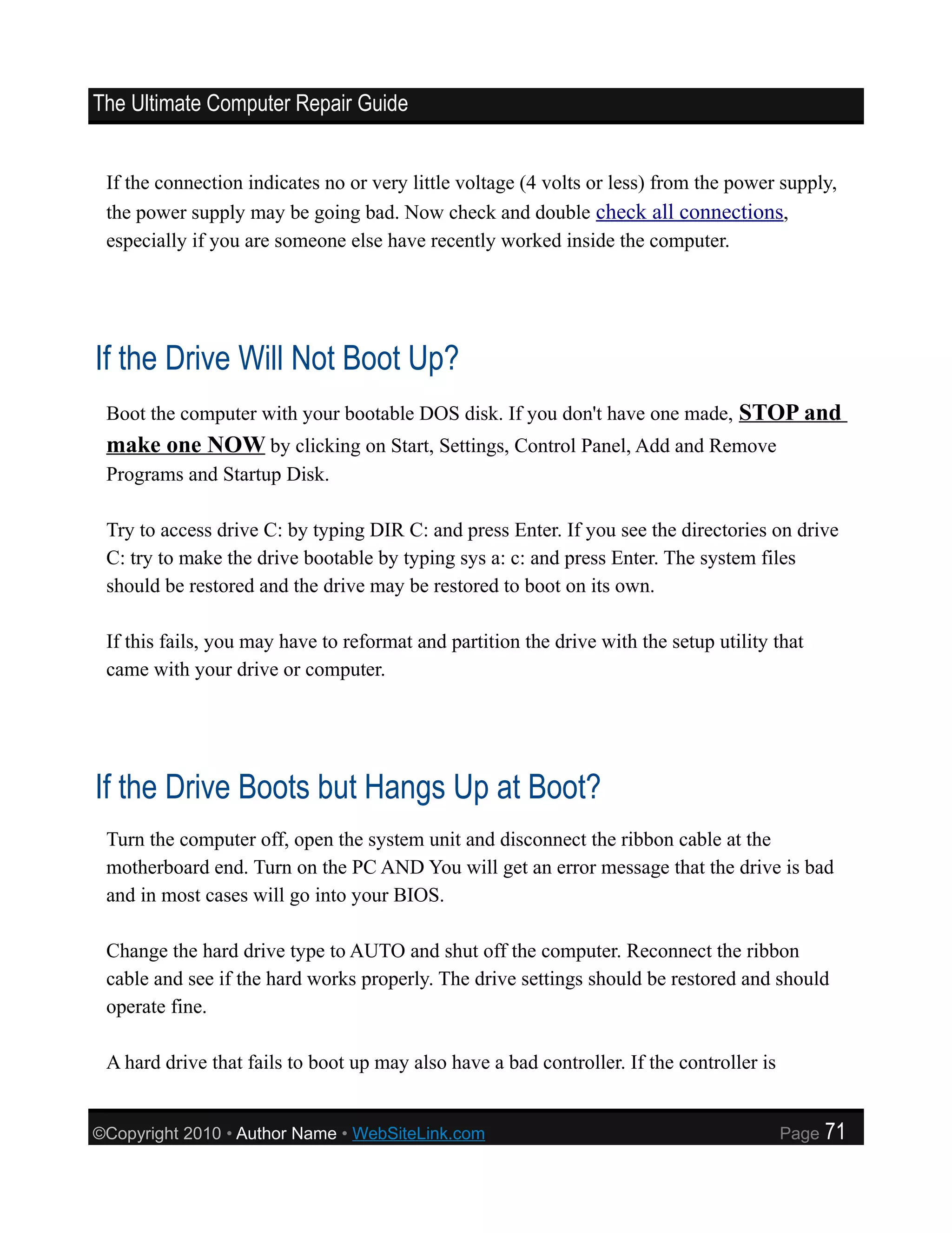 The Ultimate Computer Repair Guide


 If the connection indicates no or very little voltage (4 volts or less) from the power supply,
 the power supply may be going bad. Now check and double check all connections,
 especially if you are someone else have recently worked inside the computer.




If the Drive Will Not Boot Up?
 Boot the computer with your bootable DOS disk. If you don't have one made, STOP and
 make one NOW by clicking on Start, Settings, Control Panel, Add and Remove
 Programs and Startup Disk.

 Try to access drive C: by typing DIR C: and press Enter. If you see the directories on drive
 C: try to make the drive bootable by typing sys a: c: and press Enter. The system files
 should be restored and the drive may be restored to boot on its own.

 If this fails, you may have to reformat and partition the drive with the setup utility that
 came with your drive or computer.




If the Drive Boots but Hangs Up at Boot?
 Turn the computer off, open the system unit and disconnect the ribbon cable at the
 motherboard end. Turn on the PC AND You will get an error message that the drive is bad
 and in most cases will go into your BIOS.

 Change the hard drive type to AUTO and shut off the computer. Reconnect the ribbon
 cable and see if the hard works properly. The drive settings should be restored and should
 operate fine.

 A hard drive that fails to boot up may also have a bad controller. If the controller is


©Copyright 2010 • Author Name • WebSiteLink.com                                            Page   71
 