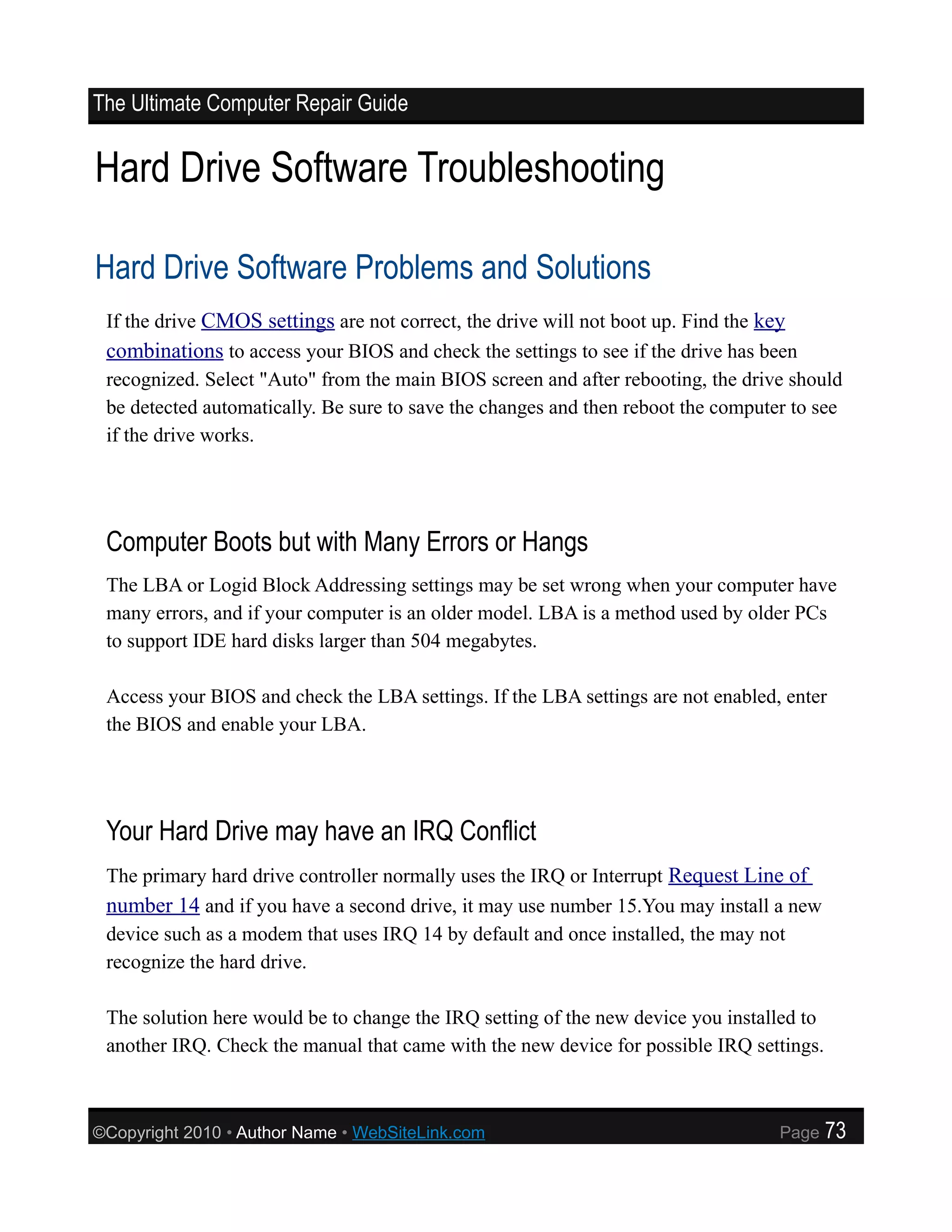 The Ultimate Computer Repair Guide


Hard Drive Software Troubleshooting

Hard Drive Software Problems and Solutions
 If the drive CMOS settings are not correct, the drive will not boot up. Find the key
 combinations to access your BIOS and check the settings to see if the drive has been
 recognized. Select "Auto" from the main BIOS screen and after rebooting, the drive should
 be detected automatically. Be sure to save the changes and then reboot the computer to see
 if the drive works.




 Computer Boots but with Many Errors or Hangs
 The LBA or Logid Block Addressing settings may be set wrong when your computer have
 many errors, and if your computer is an older model. LBA is a method used by older PCs
 to support IDE hard disks larger than 504 megabytes.

 Access your BIOS and check the LBA settings. If the LBA settings are not enabled, enter
 the BIOS and enable your LBA.




 Your Hard Drive may have an IRQ Conflict
 The primary hard drive controller normally uses the IRQ or Interrupt Request Line of
 number 14 and if you have a second drive, it may use number 15.You may install a new
 device such as a modem that uses IRQ 14 by default and once installed, the may not
 recognize the hard drive.

 The solution here would be to change the IRQ setting of the new device you installed to
 another IRQ. Check the manual that came with the new device for possible IRQ settings.



©Copyright 2010 • Author Name • WebSiteLink.com                                    Page    73
 