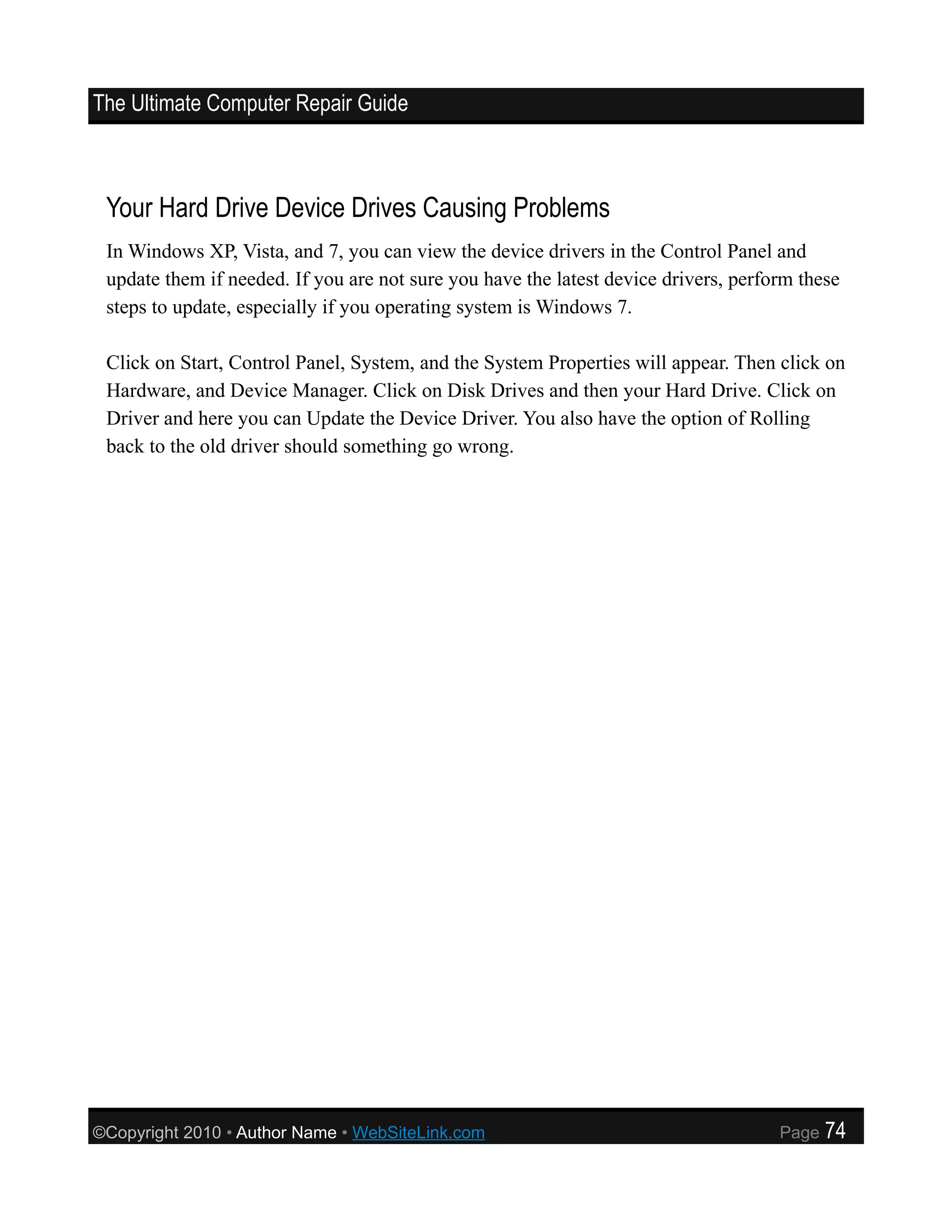 The Ultimate Computer Repair Guide



 Your Hard Drive Device Drives Causing Problems
 In Windows XP, Vista, and 7, you can view the device drivers in the Control Panel and
 update them if needed. If you are not sure you have the latest device drivers, perform these
 steps to update, especially if you operating system is Windows 7.

 Click on Start, Control Panel, System, and the System Properties will appear. Then click on
 Hardware, and Device Manager. Click on Disk Drives and then your Hard Drive. Click on
 Driver and here you can Update the Device Driver. You also have the option of Rolling
 back to the old driver should something go wrong.




©Copyright 2010 • Author Name • WebSiteLink.com                                      Page   74
 