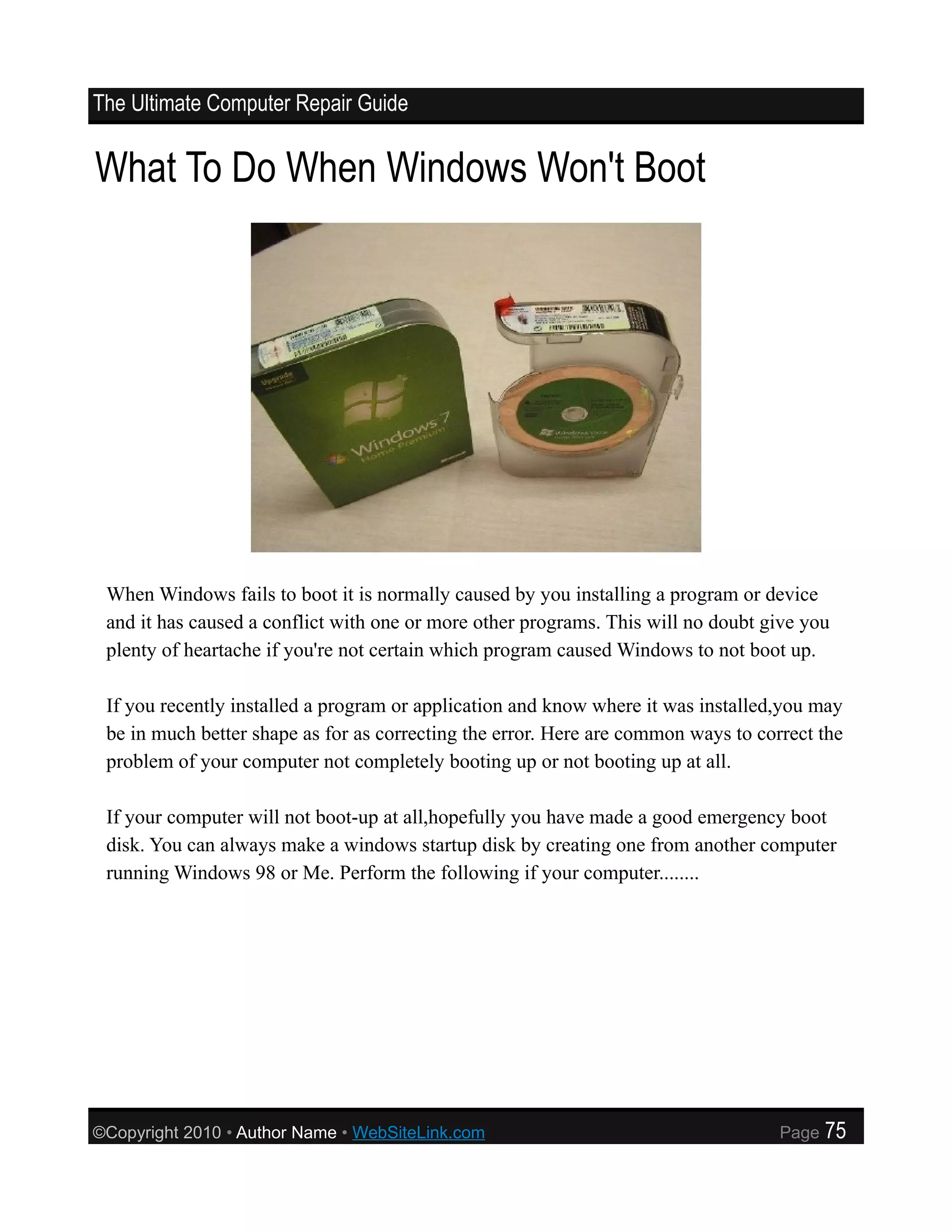 The Ultimate Computer Repair Guide


What To Do When Windows Won't Boot




 When Windows fails to boot it is normally caused by you installing a program or device
 and it has caused a conflict with one or more other programs. This will no doubt give you
 plenty of heartache if you're not certain which program caused Windows to not boot up.

 If you recently installed a program or application and know where it was installed,you may
 be in much better shape as for as correcting the error. Here are common ways to correct the
 problem of your computer not completely booting up or not booting up at all.

 If your computer will not boot-up at all,hopefully you have made a good emergency boot
 disk. You can always make a windows startup disk by creating one from another computer
 running Windows 98 or Me. Perform the following if your computer........




©Copyright 2010 • Author Name • WebSiteLink.com                                     Page   75
 