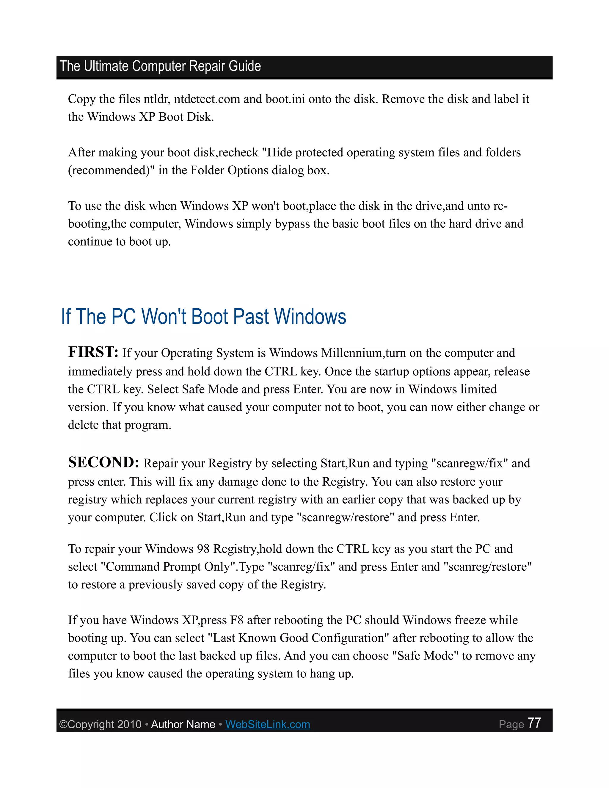 The Ultimate Computer Repair Guide

 Copy the files ntldr, ntdetect.com and boot.ini onto the disk. Remove the disk and label it
 the Windows XP Boot Disk.

 After making your boot disk,recheck "Hide protected operating system files and folders
 (recommended)" in the Folder Options dialog box.

 To use the disk when Windows XP won't boot,place the disk in the drive,and unto re-
 booting,the computer, Windows simply bypass the basic boot files on the hard drive and
 continue to boot up.




If The PC Won't Boot Past Windows
 FIRST: If your Operating System is Windows Millennium,turn on the computer and
 immediately press and hold down the CTRL key. Once the startup options appear, release
 the CTRL key. Select Safe Mode and press Enter. You are now in Windows limited
 version. If you know what caused your computer not to boot, you can now either change or
 delete that program.

 SECOND: Repair your Registry by selecting Start,Run and typing "scanregw/fix" and
 press enter. This will fix any damage done to the Registry. You can also restore your
 registry which replaces your current registry with an earlier copy that was backed up by
 your computer. Click on Start,Run and type "scanregw/restore" and press Enter.

 To repair your Windows 98 Registry,hold down the CTRL key as you start the PC and
 select "Command Prompt Only".Type "scanreg/fix" and press Enter and "scanreg/restore"
 to restore a previously saved copy of the Registry.

 If you have Windows XP,press F8 after rebooting the PC should Windows freeze while
 booting up. You can select "Last Known Good Configuration" after rebooting to allow the
 computer to boot the last backed up files. And you can choose "Safe Mode" to remove any
 files you know caused the operating system to hang up.


©Copyright 2010 • Author Name • WebSiteLink.com                                      Page   77
 