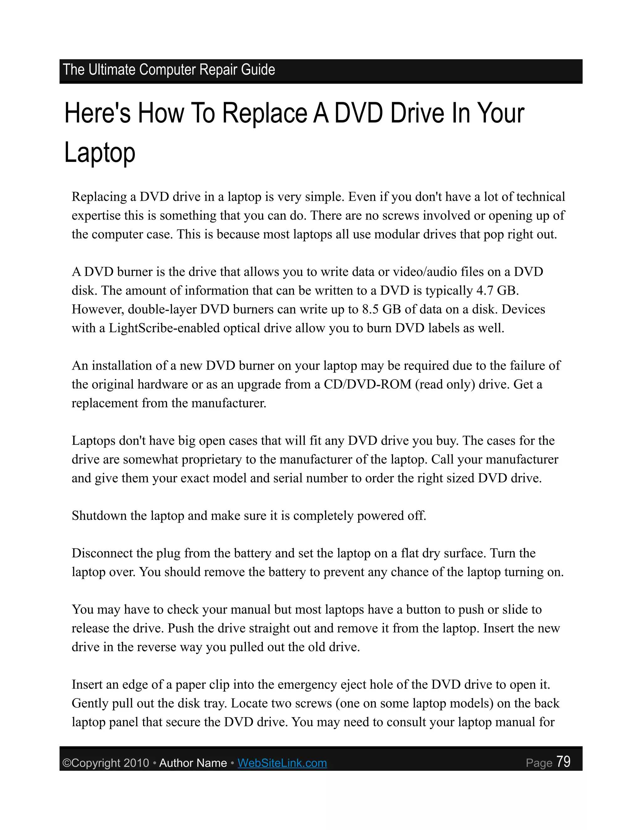 The Ultimate Computer Repair Guide


Here's How To Replace A DVD Drive In Your
Laptop
 Replacing a DVD drive in a laptop is very simple. Even if you don't have a lot of technical
 expertise this is something that you can do. There are no screws involved or opening up of
 the computer case. This is because most laptops all use modular drives that pop right out.

 A DVD burner is the drive that allows you to write data or video/audio files on a DVD
 disk. The amount of information that can be written to a DVD is typically 4.7 GB.
 However, double-layer DVD burners can write up to 8.5 GB of data on a disk. Devices
 with a LightScribe-enabled optical drive allow you to burn DVD labels as well.

 An installation of a new DVD burner on your laptop may be required due to the failure of
 the original hardware or as an upgrade from a CD/DVD-ROM (read only) drive. Get a
 replacement from the manufacturer.

 Laptops don't have big open cases that will fit any DVD drive you buy. The cases for the
 drive are somewhat proprietary to the manufacturer of the laptop. Call your manufacturer
 and give them your exact model and serial number to order the right sized DVD drive.

 Shutdown the laptop and make sure it is completely powered off.

 Disconnect the plug from the battery and set the laptop on a flat dry surface. Turn the
 laptop over. You should remove the battery to prevent any chance of the laptop turning on.

 You may have to check your manual but most laptops have a button to push or slide to
 release the drive. Push the drive straight out and remove it from the laptop. Insert the new
 drive in the reverse way you pulled out the old drive.

 Insert an edge of a paper clip into the emergency eject hole of the DVD drive to open it.
 Gently pull out the disk tray. Locate two screws (one on some laptop models) on the back
 laptop panel that secure the DVD drive. You may need to consult your laptop manual for

©Copyright 2010 • Author Name • WebSiteLink.com                                       Page   79
 