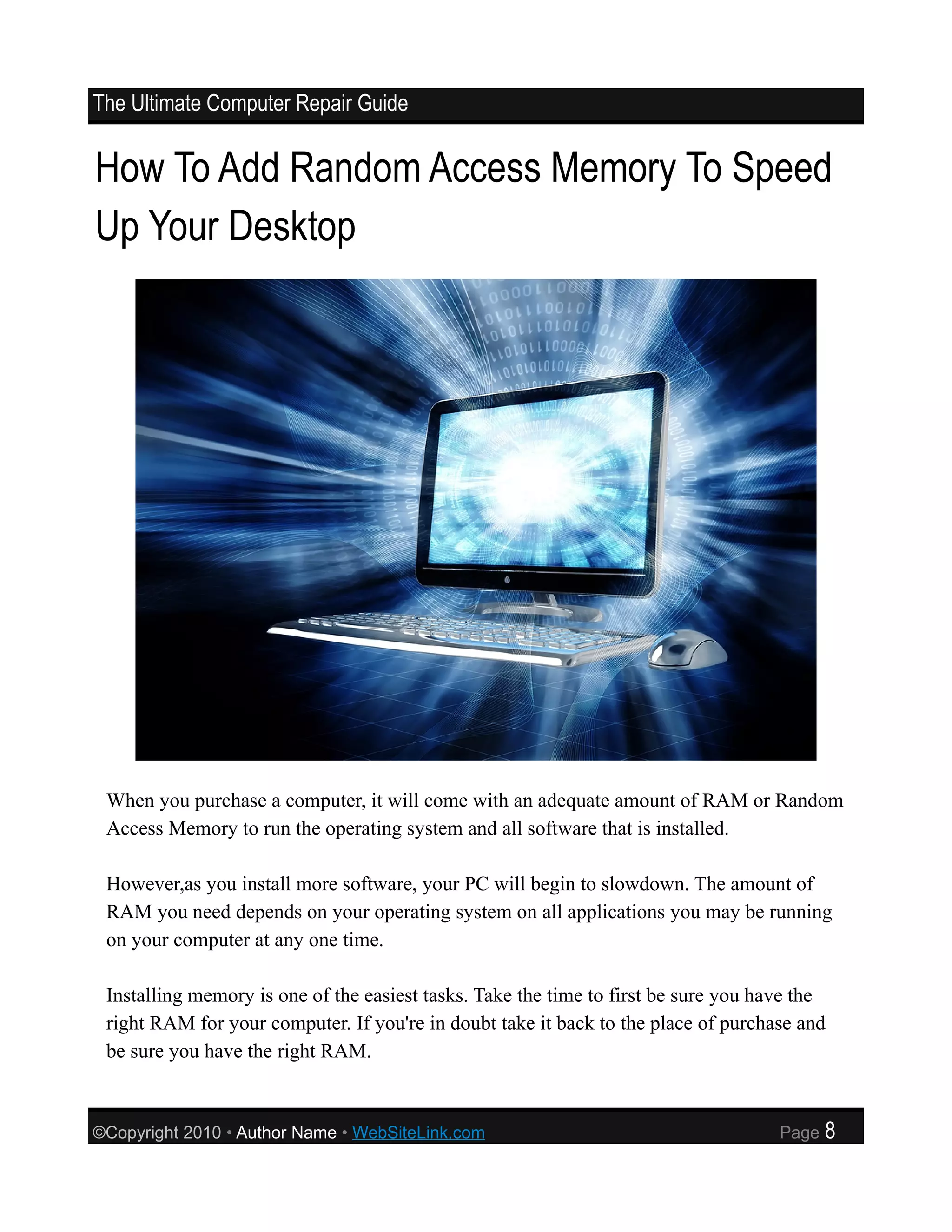 The Ultimate Computer Repair Guide


How To Add Random Access Memory To Speed
Up Your Desktop




 When you purchase a computer, it will come with an adequate amount of RAM or Random
 Access Memory to run the operating system and all software that is installed.

 However,as you install more software, your PC will begin to slowdown. The amount of
 RAM you need depends on your operating system on all applications you may be running
 on your computer at any one time.

 Installing memory is one of the easiest tasks. Take the time to first be sure you have the
 right RAM for your computer. If you're in doubt take it back to the place of purchase and
 be sure you have the right RAM.



©Copyright 2010 • Author Name • WebSiteLink.com                                      Page   8
 