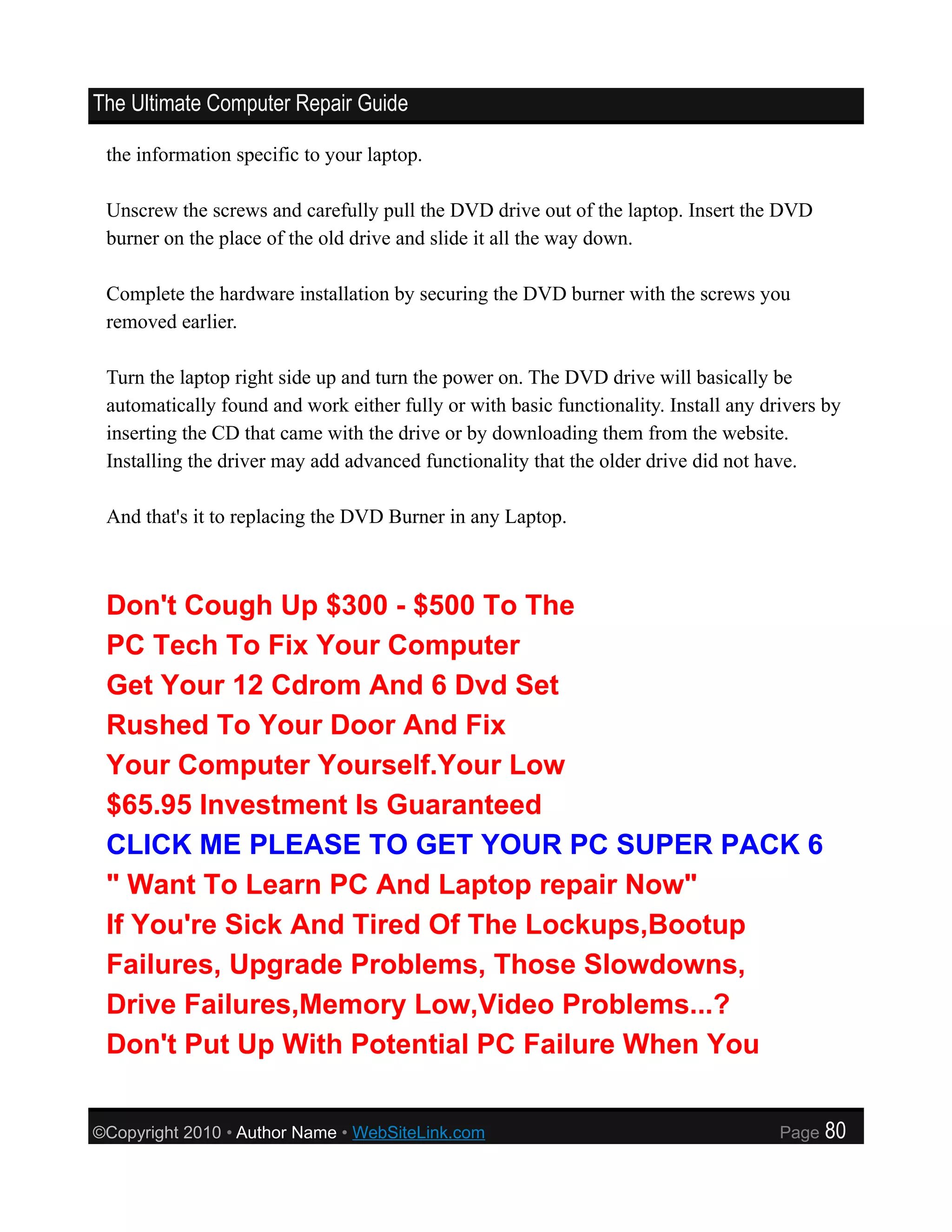 The Ultimate Computer Repair Guide

 the information specific to your laptop.

 Unscrew the screws and carefully pull the DVD drive out of the laptop. Insert the DVD
 burner on the place of the old drive and slide it all the way down.

 Complete the hardware installation by securing the DVD burner with the screws you
 removed earlier.

 Turn the laptop right side up and turn the power on. The DVD drive will basically be
 automatically found and work either fully or with basic functionality. Install any drivers by
 inserting the CD that came with the drive or by downloading them from the website.
 Installing the driver may add advanced functionality that the older drive did not have.

 And that's it to replacing the DVD Burner in any Laptop.



 Don't Cough Up $300 - $500 To The
 PC Tech To Fix Your Computer
 Get Your 12 Cdrom And 6 Dvd Set
 Rushed To Your Door And Fix
 Your Computer Yourself.Your Low
 $65.95 Investment Is Guaranteed
 CLICK ME PLEASE TO GET YOUR PC SUPER PACK 6
 " Want To Learn PC And Laptop repair Now"
 If You're Sick And Tired Of The Lockups,Bootup
 Failures, Upgrade Problems, Those Slowdowns,
 Drive Failures,Memory Low,Video Problems...?
 Don't Put Up With Potential PC Failure When You


©Copyright 2010 • Author Name • WebSiteLink.com                                       Page   80
 