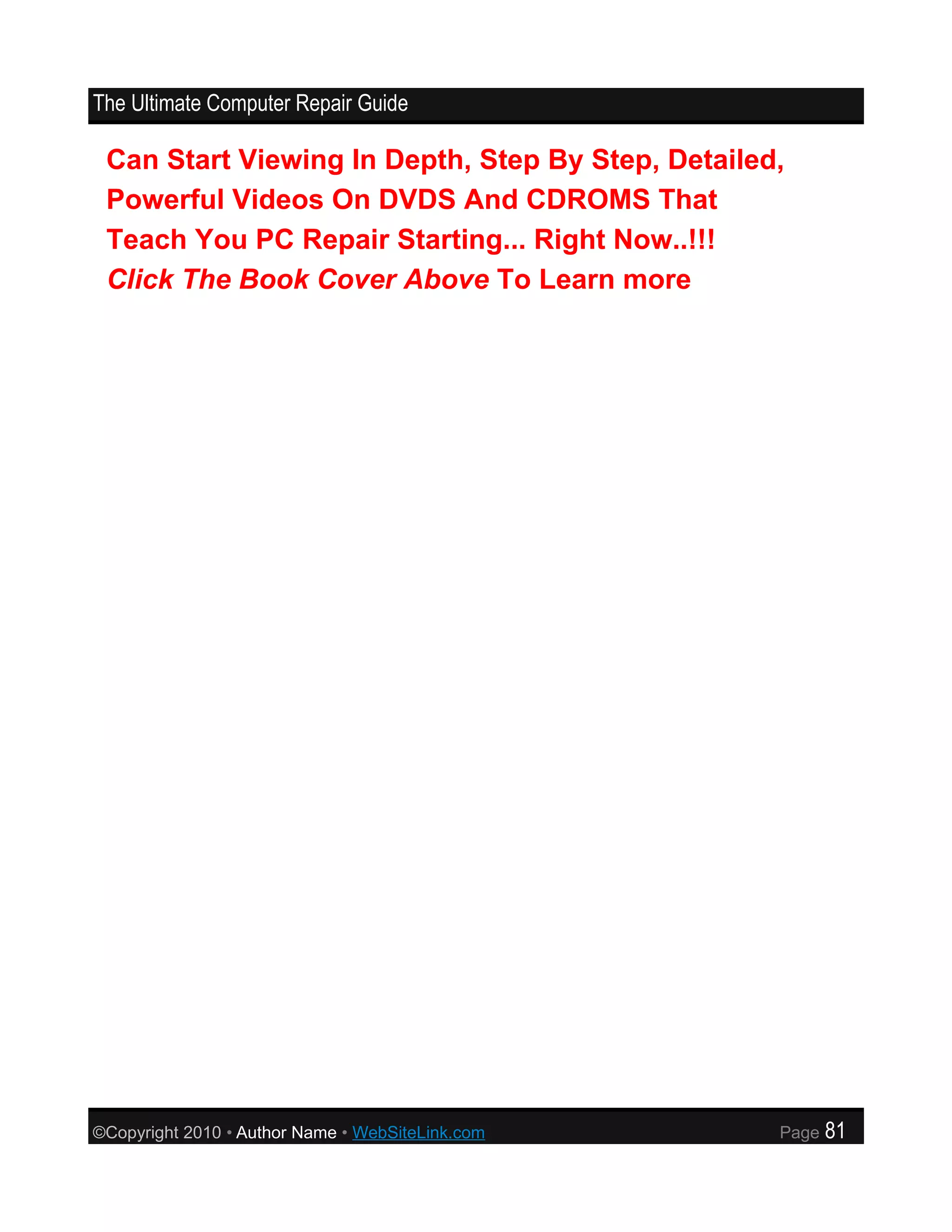 The Ultimate Computer Repair Guide

 Can Start Viewing In Depth, Step By Step, Detailed,
 Powerful Videos On DVDS And CDROMS That
 Teach You PC Repair Starting... Right Now..!!!
 Click The Book Cover Above To Learn more




©Copyright 2010 • Author Name • WebSiteLink.com    Page   81
 