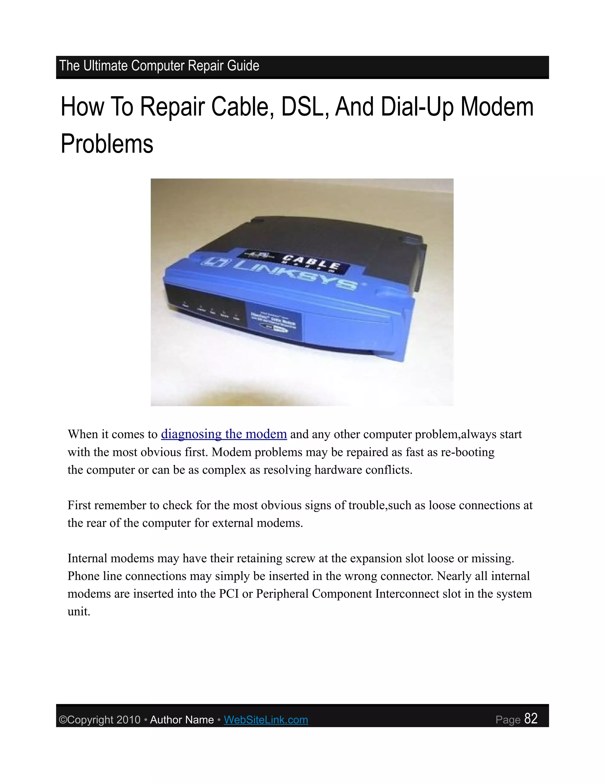 The Ultimate Computer Repair Guide


How To Repair Cable, DSL, And Dial-Up Modem
Problems




 When it comes to diagnosing the modem and any other computer problem,always start
 with the most obvious first. Modem problems may be repaired as fast as re-booting
 the computer or can be as complex as resolving hardware conflicts.

 First remember to check for the most obvious signs of trouble,such as loose connections at
 the rear of the computer for external modems.

 Internal modems may have their retaining screw at the expansion slot loose or missing.
 Phone line connections may simply be inserted in the wrong connector. Nearly all internal
 modems are inserted into the PCI or Peripheral Component Interconnect slot in the system
 unit.




©Copyright 2010 • Author Name • WebSiteLink.com                                    Page   82
 
