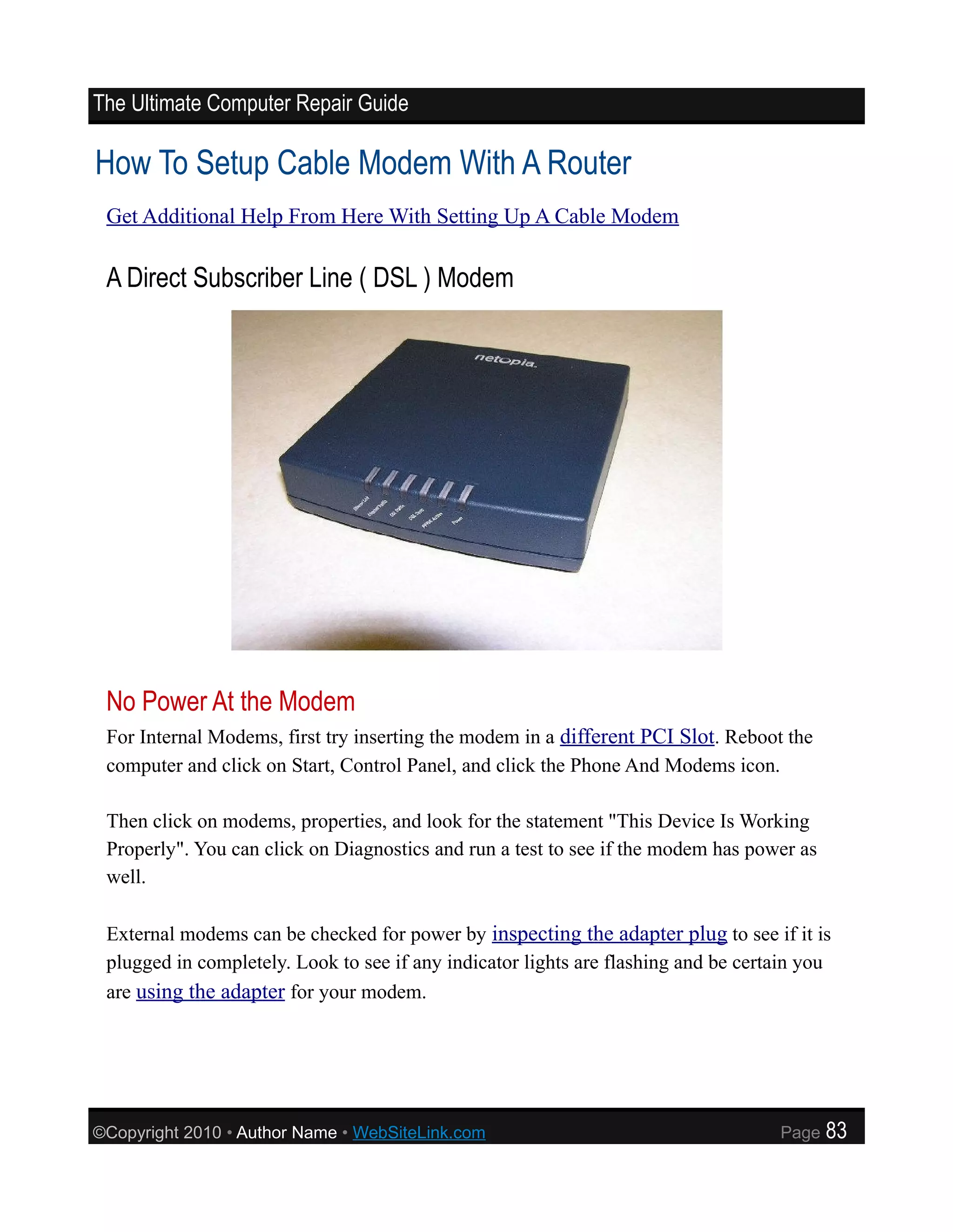The Ultimate Computer Repair Guide

How To Setup Cable Modem With A Router
 Get Additional Help From Here With Setting Up A Cable Modem

 A Direct Subscriber Line ( DSL ) Modem




 No Power At the Modem
 For Internal Modems, first try inserting the modem in a different PCI Slot. Reboot the
 computer and click on Start, Control Panel, and click the Phone And Modems icon.

 Then click on modems, properties, and look for the statement "This Device Is Working
 Properly". You can click on Diagnostics and run a test to see if the modem has power as
 well.

 External modems can be checked for power by inspecting the adapter plug to see if it is
 plugged in completely. Look to see if any indicator lights are flashing and be certain you
 are using the adapter for your modem.




©Copyright 2010 • Author Name • WebSiteLink.com                                     Page   83
 