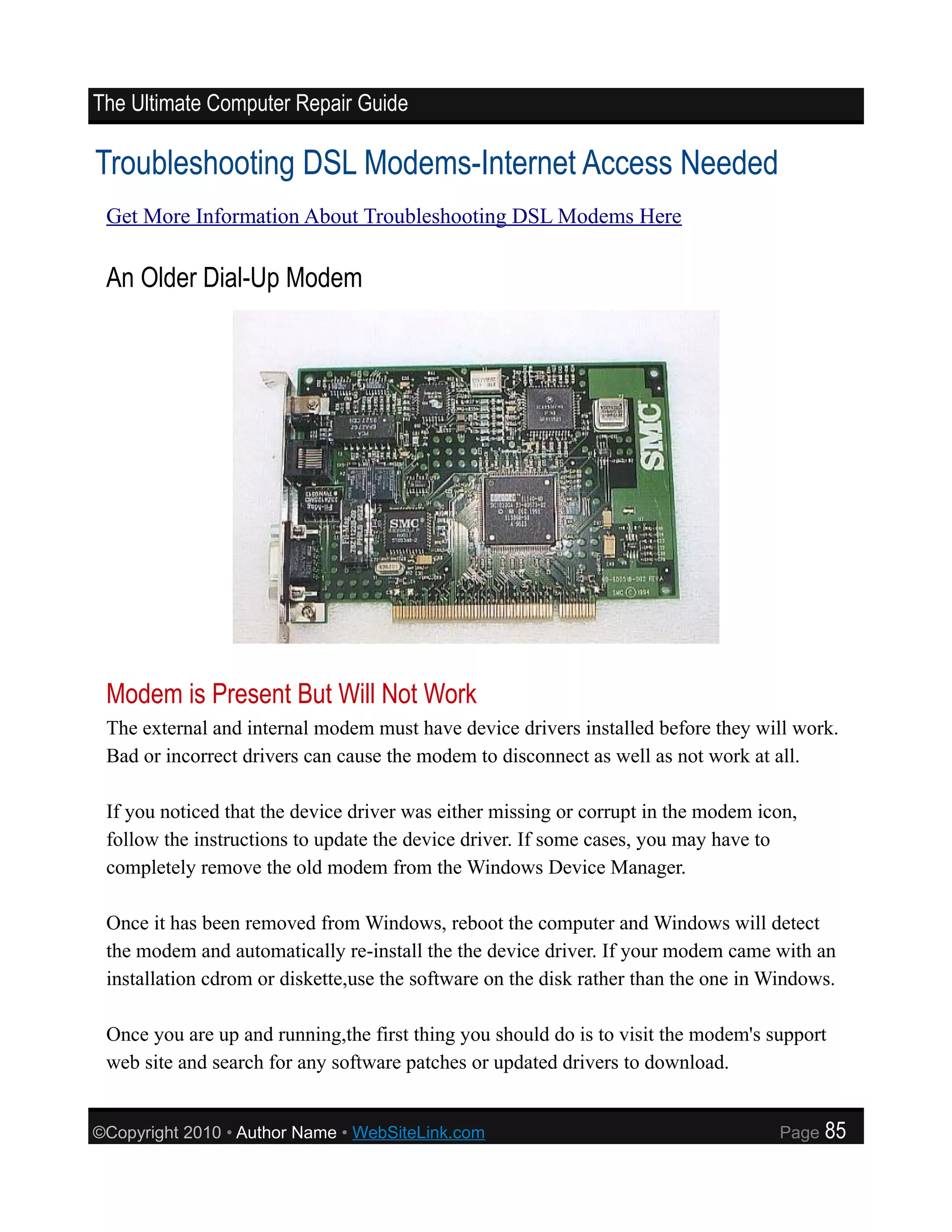 The Ultimate Computer Repair Guide

Troubleshooting DSL Modems-Internet Access Needed
 Get More Information About Troubleshooting DSL Modems Here

 An Older Dial-Up Modem




 Modem is Present But Will Not Work
 The external and internal modem must have device drivers installed before they will work.
 Bad or incorrect drivers can cause the modem to disconnect as well as not work at all.

 If you noticed that the device driver was either missing or corrupt in the modem icon,
 follow the instructions to update the device driver. If some cases, you may have to
 completely remove the old modem from the Windows Device Manager.

 Once it has been removed from Windows, reboot the computer and Windows will detect
 the modem and automatically re-install the the device driver. If your modem came with an
 installation cdrom or diskette,use the software on the disk rather than the one in Windows.

 Once you are up and running,the first thing you should do is to visit the modem's support
 web site and search for any software patches or updated drivers to download.


©Copyright 2010 • Author Name • WebSiteLink.com                                     Page   85
 