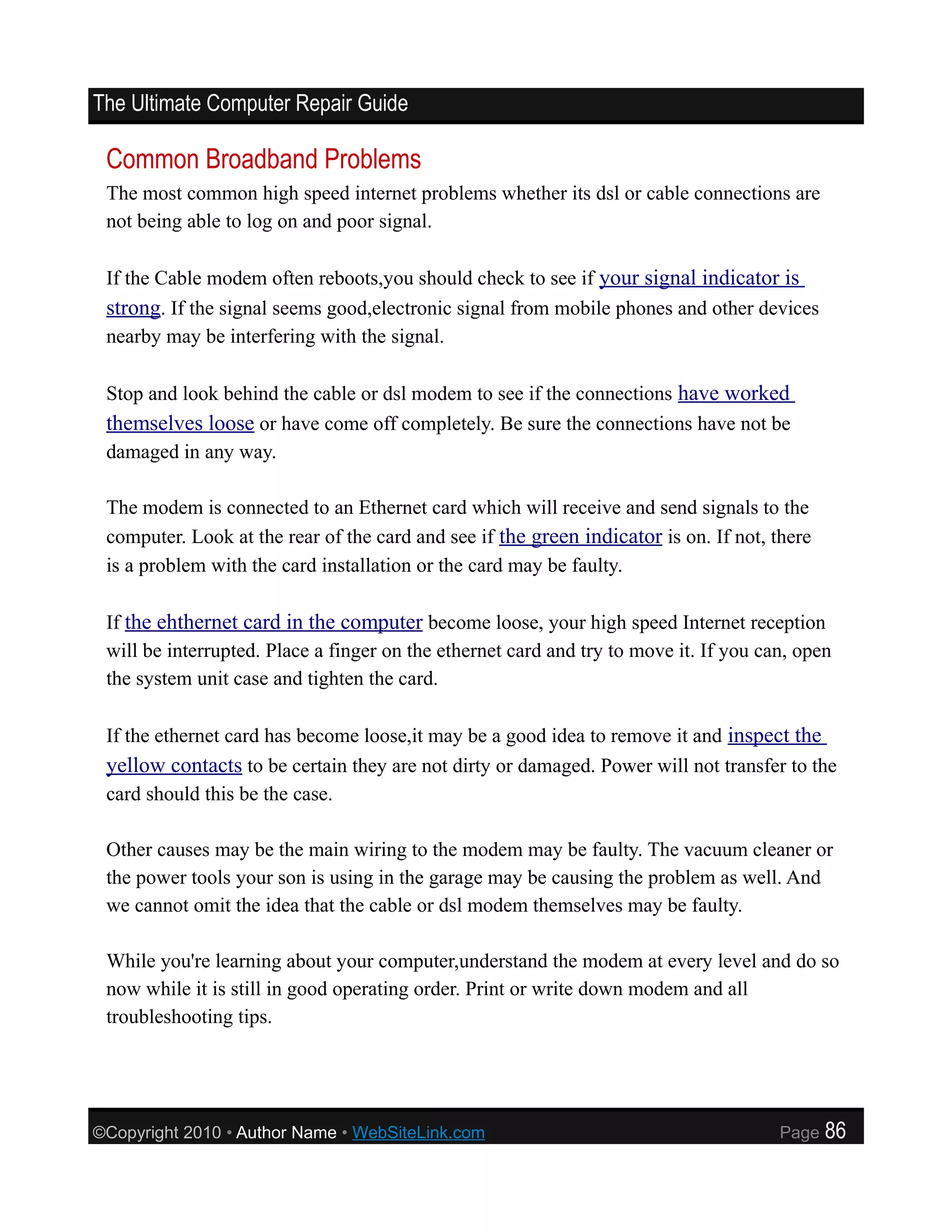 The Ultimate Computer Repair Guide

 Common Broadband Problems
 The most common high speed internet problems whether its dsl or cable connections are
 not being able to log on and poor signal.

 If the Cable modem often reboots,you should check to see if your signal indicator is
 strong. If the signal seems good,electronic signal from mobile phones and other devices
 nearby may be interfering with the signal.

 Stop and look behind the cable or dsl modem to see if the connections have worked
 themselves loose or have come off completely. Be sure the connections have not be
 damaged in any way.

 The modem is connected to an Ethernet card which will receive and send signals to the
 computer. Look at the rear of the card and see if the green indicator is on. If not, there
 is a problem with the card installation or the card may be faulty.

 If the ehthernet card in the computer become loose, your high speed Internet reception
 will be interrupted. Place a finger on the ethernet card and try to move it. If you can, open
 the system unit case and tighten the card.

 If the ethernet card has become loose,it may be a good idea to remove it and inspect the
 yellow contacts to be certain they are not dirty or damaged. Power will not transfer to the
 card should this be the case.

 Other causes may be the main wiring to the modem may be faulty. The vacuum cleaner or
 the power tools your son is using in the garage may be causing the problem as well. And
 we cannot omit the idea that the cable or dsl modem themselves may be faulty.

 While you're learning about your computer,understand the modem at every level and do so
 now while it is still in good operating order. Print or write down modem and all
 troubleshooting tips.




©Copyright 2010 • Author Name • WebSiteLink.com                                        Page   86
 