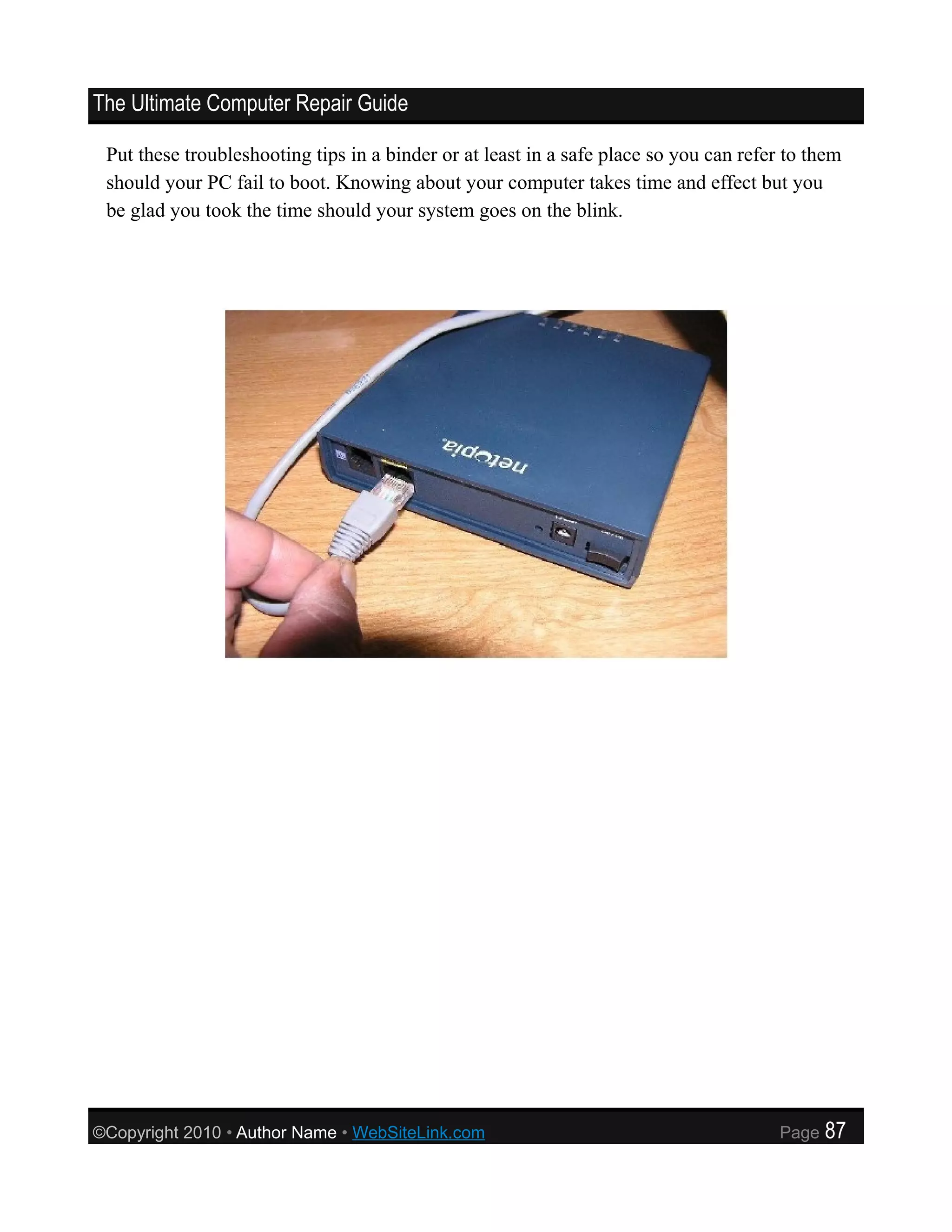 The Ultimate Computer Repair Guide

 Put these troubleshooting tips in a binder or at least in a safe place so you can refer to them
 should your PC fail to boot. Knowing about your computer takes time and effect but you
 be glad you took the time should your system goes on the blink.




©Copyright 2010 • Author Name • WebSiteLink.com                                         Page   87
 