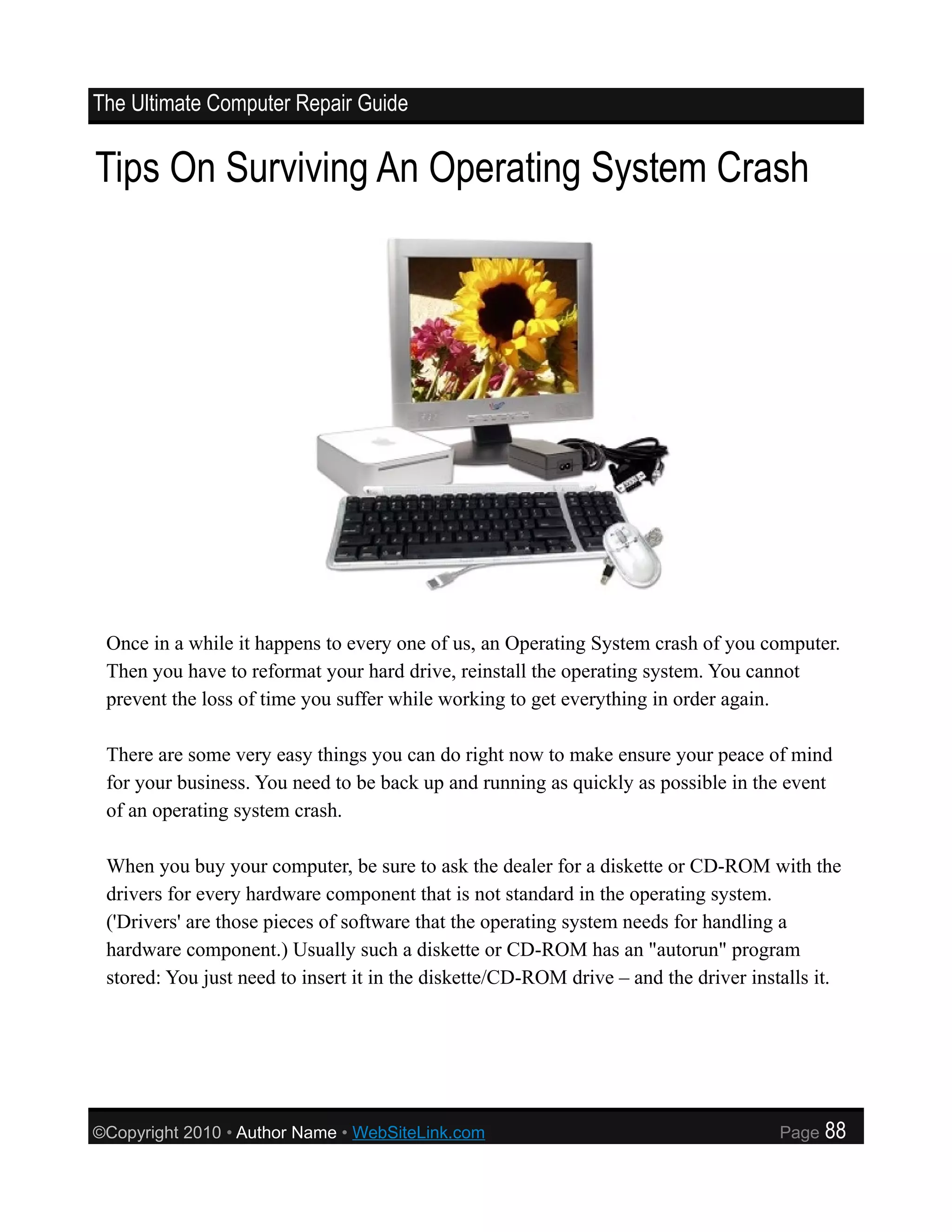 The Ultimate Computer Repair Guide


Tips On Surviving An Operating System Crash




 Once in a while it happens to every one of us, an Operating System crash of you computer.
 Then you have to reformat your hard drive, reinstall the operating system. You cannot
 prevent the loss of time you suffer while working to get everything in order again.

 There are some very easy things you can do right now to make ensure your peace of mind
 for your business. You need to be back up and running as quickly as possible in the event
 of an operating system crash.

 When you buy your computer, be sure to ask the dealer for a diskette or CD-ROM with the
 drivers for every hardware component that is not standard in the operating system.
 ('Drivers' are those pieces of software that the operating system needs for handling a
 hardware component.) Usually such a diskette or CD-ROM has an "autorun" program
 stored: You just need to insert it in the diskette/CD-ROM drive – and the driver installs it.




©Copyright 2010 • Author Name • WebSiteLink.com                                       Page   88
 