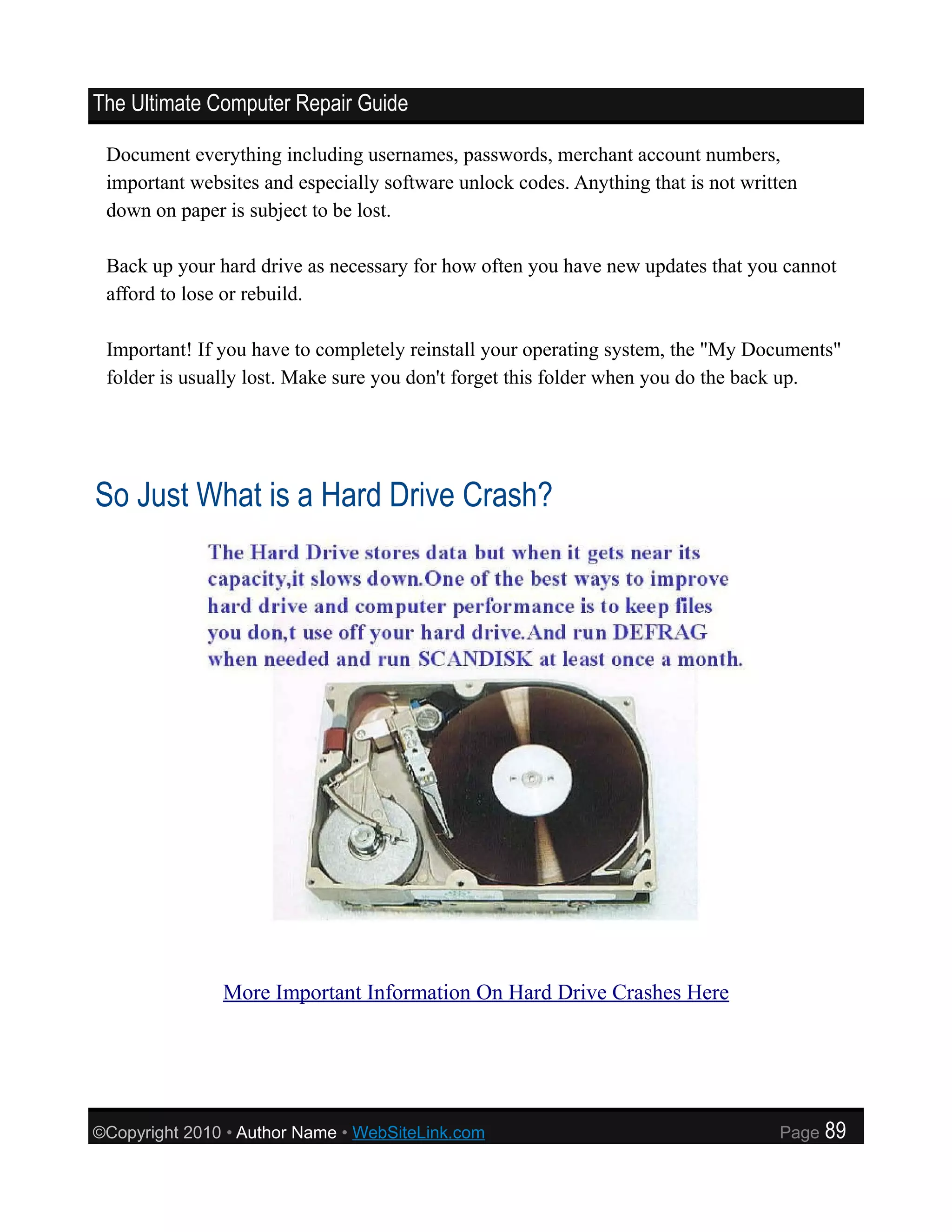 The Ultimate Computer Repair Guide

 Document everything including usernames, passwords, merchant account numbers,
 important websites and especially software unlock codes. Anything that is not written
 down on paper is subject to be lost.

 Back up your hard drive as necessary for how often you have new updates that you cannot
 afford to lose or rebuild.

 Important! If you have to completely reinstall your operating system, the "My Documents"
 folder is usually lost. Make sure you don't forget this folder when you do the back up.




So Just What is a Hard Drive Crash?




               More Important Information On Hard Drive Crashes Here




©Copyright 2010 • Author Name • WebSiteLink.com                                    Page   89
 
