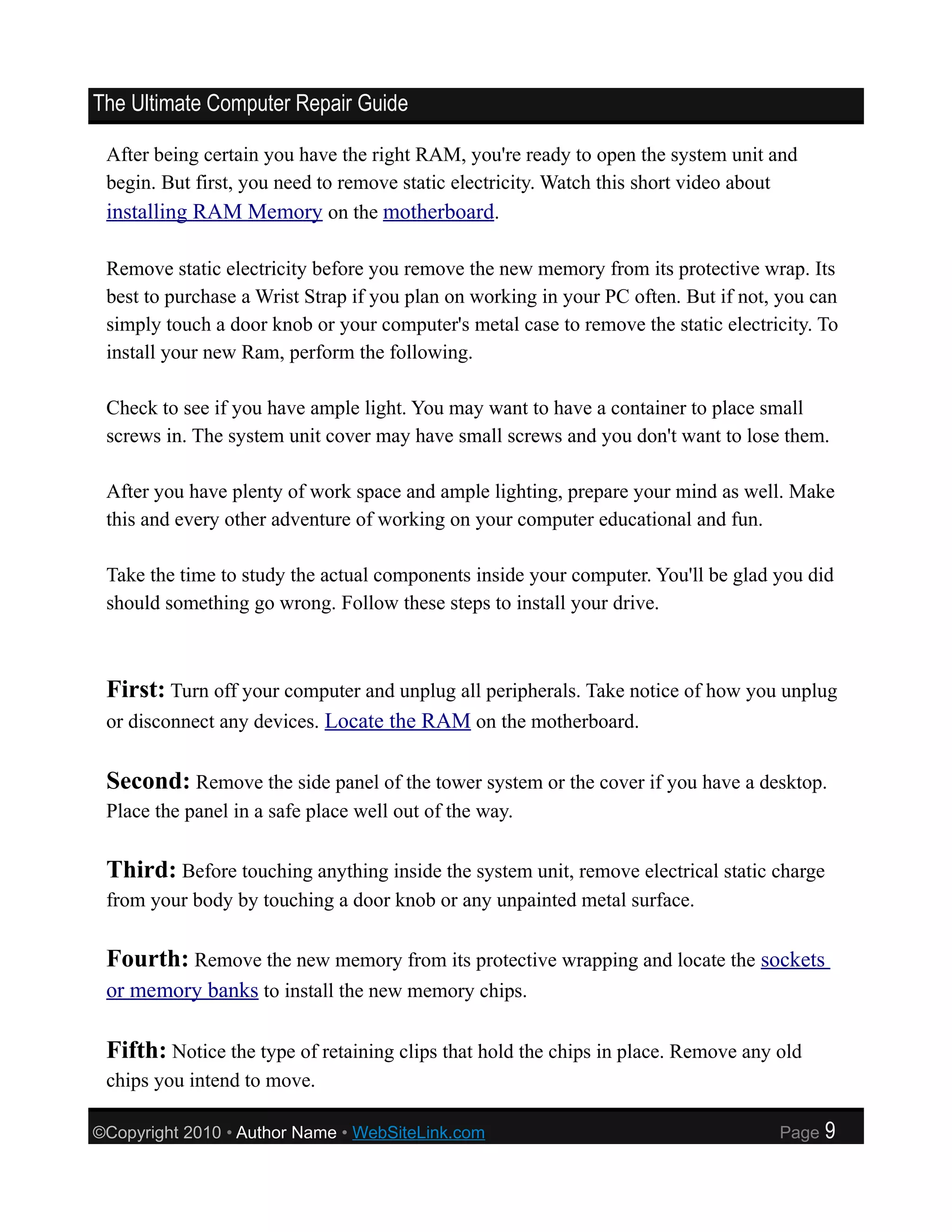 The Ultimate Computer Repair Guide

 After being certain you have the right RAM, you're ready to open the system unit and
 begin. But first, you need to remove static electricity. Watch this short video about
 installing RAM Memory on the motherboard.

 Remove static electricity before you remove the new memory from its protective wrap. Its
 best to purchase a Wrist Strap if you plan on working in your PC often. But if not, you can
 simply touch a door knob or your computer's metal case to remove the static electricity. To
 install your new Ram, perform the following.

 Check to see if you have ample light. You may want to have a container to place small
 screws in. The system unit cover may have small screws and you don't want to lose them.

 After you have plenty of work space and ample lighting, prepare your mind as well. Make
 this and every other adventure of working on your computer educational and fun.

 Take the time to study the actual components inside your computer. You'll be glad you did
 should something go wrong. Follow these steps to install your drive.



 First: Turn off your computer and unplug all peripherals. Take notice of how you unplug
 or disconnect any devices. Locate the RAM on the motherboard.


 Second: Remove the side panel of the tower system or the cover if you have a desktop.
 Place the panel in a safe place well out of the way.

 Third: Before touching anything inside the system unit, remove electrical static charge
 from your body by touching a door knob or any unpainted metal surface.

 Fourth: Remove the new memory from its protective wrapping and locate the sockets
 or memory banks to install the new memory chips.

 Fifth: Notice the type of retaining clips that hold the chips in place. Remove any old
 chips you intend to move.

©Copyright 2010 • Author Name • WebSiteLink.com                                     Page   9
 