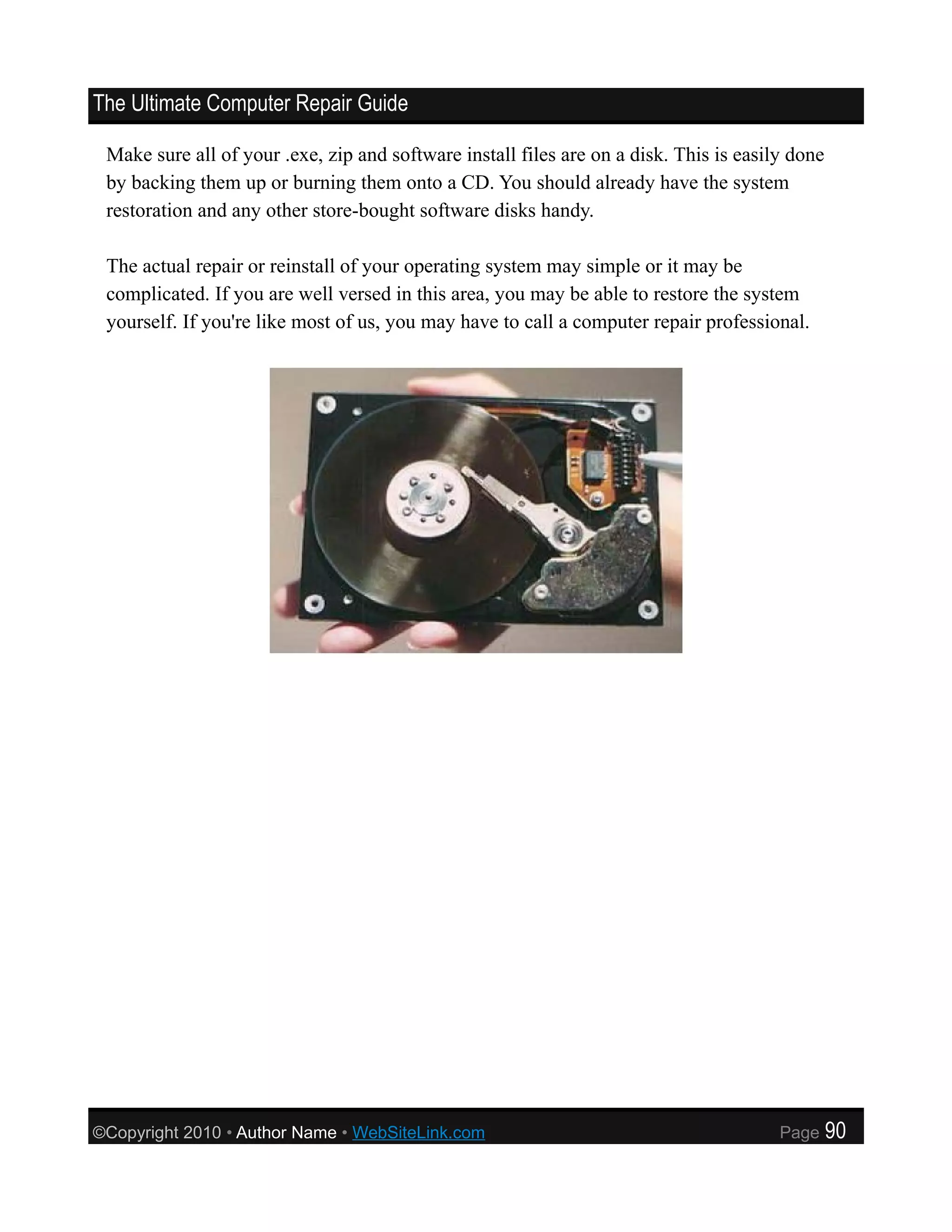 The Ultimate Computer Repair Guide

 Make sure all of your .exe, zip and software install files are on a disk. This is easily done
 by backing them up or burning them onto a CD. You should already have the system
 restoration and any other store-bought software disks handy.

 The actual repair or reinstall of your operating system may simple or it may be
 complicated. If you are well versed in this area, you may be able to restore the system
 yourself. If you're like most of us, you may have to call a computer repair professional.




©Copyright 2010 • Author Name • WebSiteLink.com                                         Page     90
 