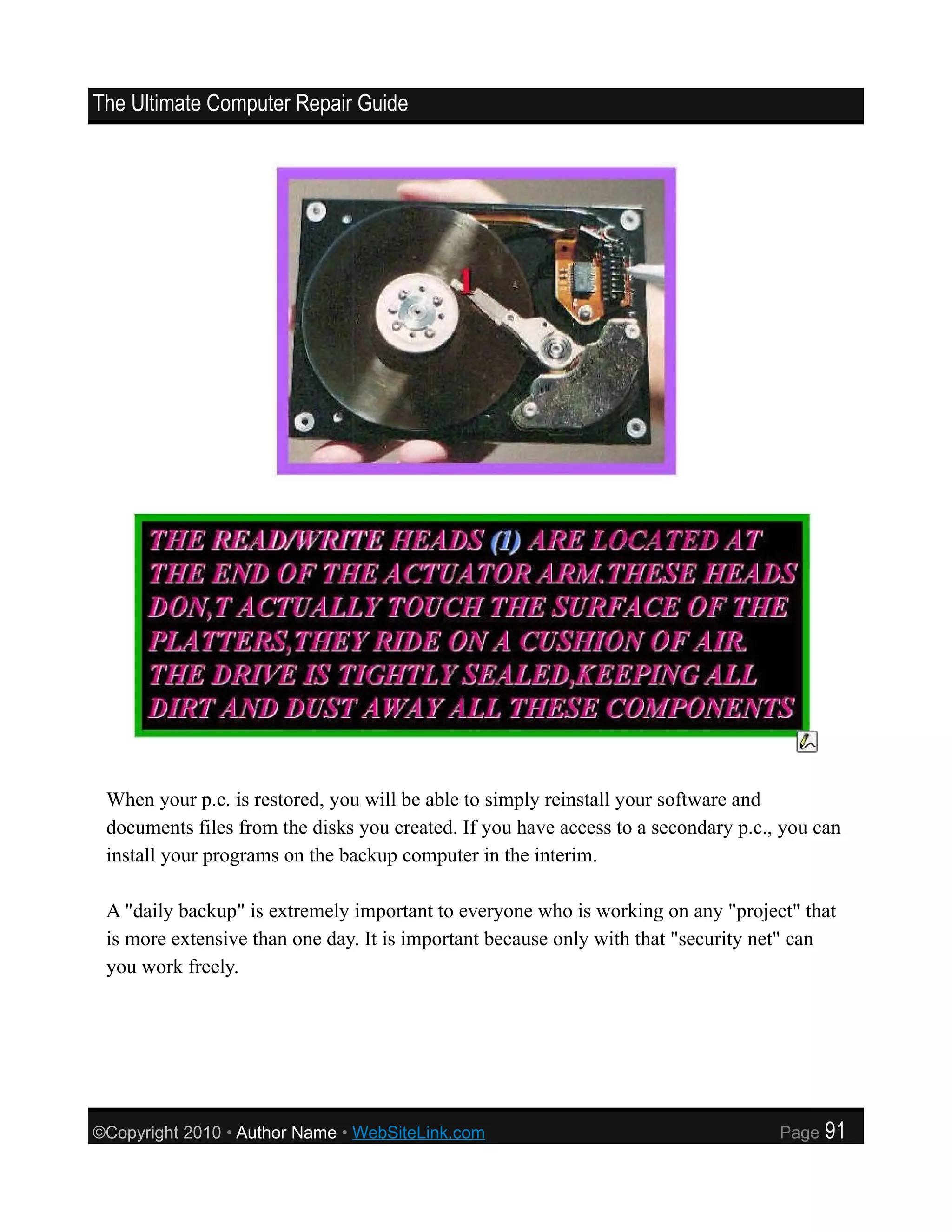The Ultimate Computer Repair Guide




 When your p.c. is restored, you will be able to simply reinstall your software and
 documents files from the disks you created. If you have access to a secondary p.c., you can
 install your programs on the backup computer in the interim.

 A "daily backup" is extremely important to everyone who is working on any "project" that
 is more extensive than one day. It is important because only with that "security net" can
 you work freely.




©Copyright 2010 • Author Name • WebSiteLink.com                                     Page   91
 