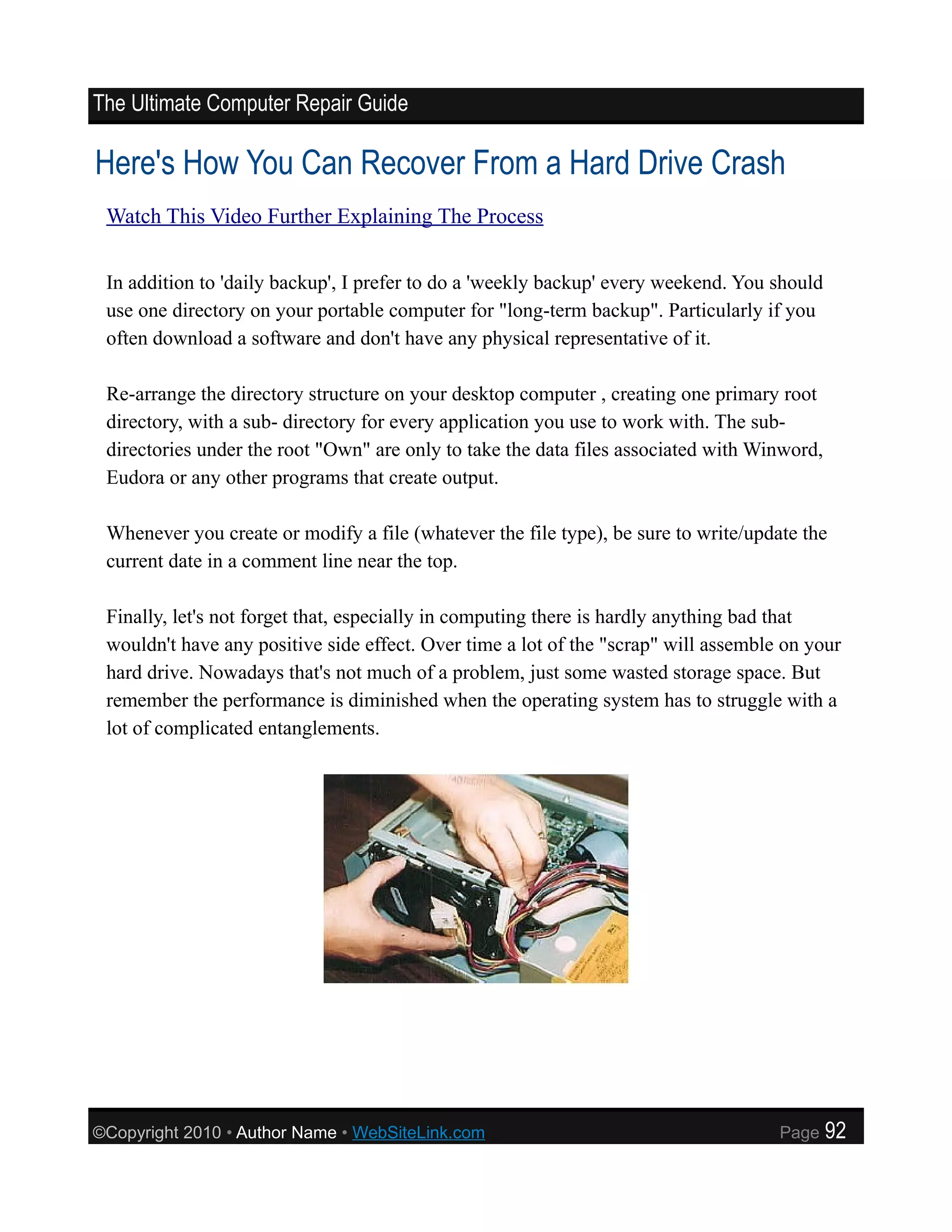 The Ultimate Computer Repair Guide

Here's How You Can Recover From a Hard Drive Crash
 Watch This Video Further Explaining The Process


 In addition to 'daily backup', I prefer to do a 'weekly backup' every weekend. You should
 use one directory on your portable computer for "long-term backup". Particularly if you
 often download a software and don't have any physical representative of it.

 Re-arrange the directory structure on your desktop computer , creating one primary root
 directory, with a sub- directory for every application you use to work with. The sub-
 directories under the root "Own" are only to take the data files associated with Winword,
 Eudora or any other programs that create output.

 Whenever you create or modify a file (whatever the file type), be sure to write/update the
 current date in a comment line near the top.

 Finally, let's not forget that, especially in computing there is hardly anything bad that
 wouldn't have any positive side effect. Over time a lot of the "scrap" will assemble on your
 hard drive. Nowadays that's not much of a problem, just some wasted storage space. But
 remember the performance is diminished when the operating system has to struggle with a
 lot of complicated entanglements.




©Copyright 2010 • Author Name • WebSiteLink.com                                      Page    92
 