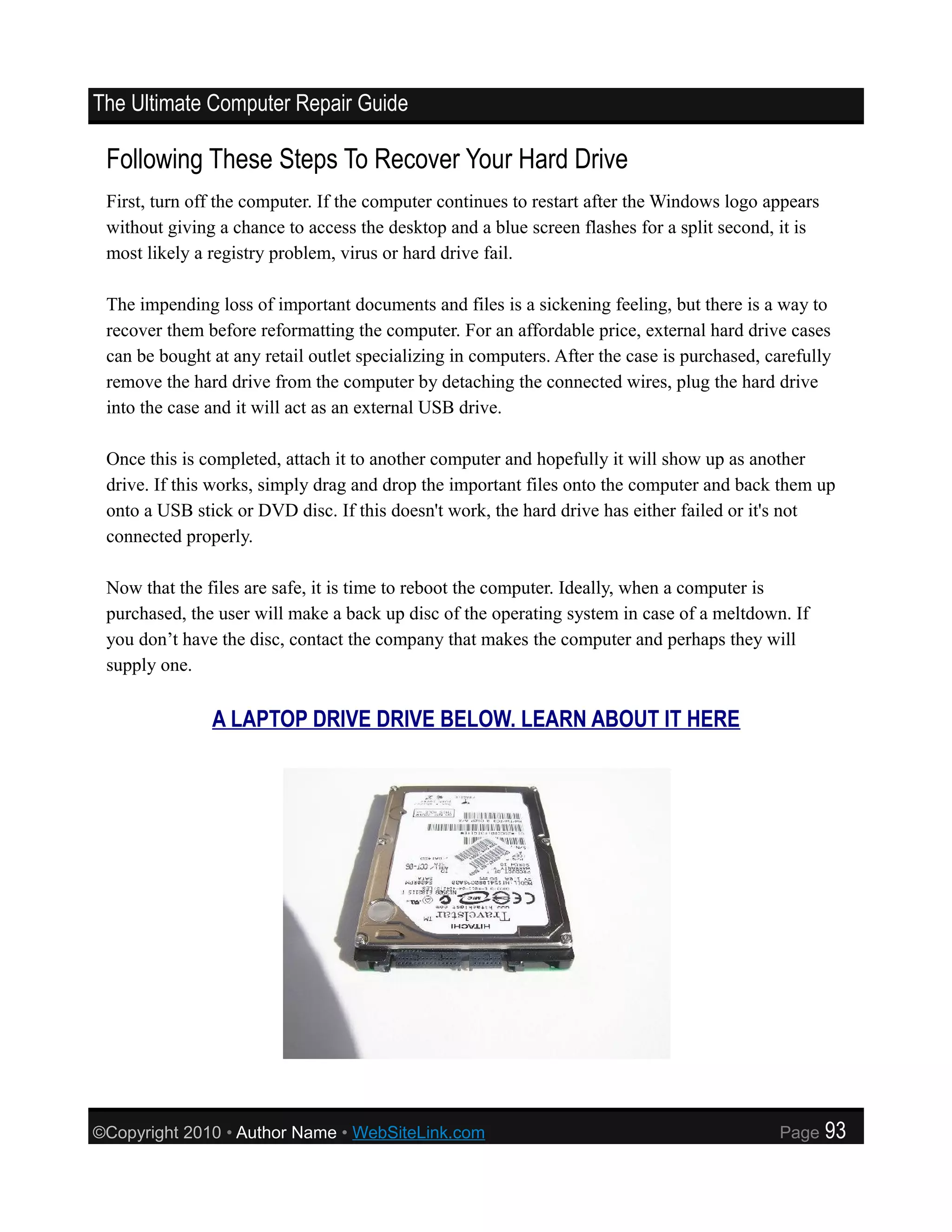The Ultimate Computer Repair Guide

 Following These Steps To Recover Your Hard Drive
 First, turn off the computer. If the computer continues to restart after the Windows logo appears
 without giving a chance to access the desktop and a blue screen flashes for a split second, it is
 most likely a registry problem, virus or hard drive fail.

 The impending loss of important documents and files is a sickening feeling, but there is a way to
 recover them before reformatting the computer. For an affordable price, external hard drive cases
 can be bought at any retail outlet specializing in computers. After the case is purchased, carefully
 remove the hard drive from the computer by detaching the connected wires, plug the hard drive
 into the case and it will act as an external USB drive.

 Once this is completed, attach it to another computer and hopefully it will show up as another
 drive. If this works, simply drag and drop the important files onto the computer and back them up
 onto a USB stick or DVD disc. If this doesn't work, the hard drive has either failed or it's not
 connected properly.

 Now that the files are safe, it is time to reboot the computer. Ideally, when a computer is
 purchased, the user will make a back up disc of the operating system in case of a meltdown. If
 you don’t have the disc, contact the company that makes the computer and perhaps they will
 supply one.


               A LAPTOP DRIVE DRIVE BELOW. LEARN ABOUT IT HERE




©Copyright 2010 • Author Name • WebSiteLink.com                                              Page    93
 