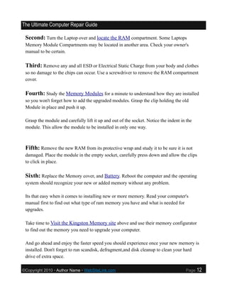 The Ultimate Computer Repair Guide

 Second: Turn the Laptop over and locate the RAM compartment. Some Laptops
 Memory Module Compartments may be located in another area. Check your owner's
 manual to be certain.

 Third: Remove any and all ESD or Electrical Static Charge from your body and clothes
 so no damage to the chips can occur. Use a screwdriver to remove the RAM compartment
 cover.

 Fourth: Study the Memory Modules for a minute to understand how they are installed
 so you won't forget how to add the upgraded modules. Grasp the clip holding the old
 Module in place and push it up.

 Grasp the module and carefully lift it up and out of the socket. Notice the indent in the
 module. This allow the module to be installed in only one way.



 Fifth: Remove the new RAM from its protective wrap and study it to be sure it is not
 damaged. Place the module in the empty socket, carefully press down and allow the clips
 to click in place.

 Sixth: Replace the Memory cover, and Battery. Reboot the computer and the operating
 system should recognize your new or added memory without any problem.

 Its that easy when it comes to installing new or more memory. Read your computer's
 manual first to find out what type of ram memory you have and what is needed for
 upgrades.

 Take time to Visit the Kingston Memory site above and use their memory configurator
 to find out the memory you need to upgrade your computer.

 And go ahead and enjoy the faster speed you should experience once your new memory is
 installed. Don't forget to run scandisk, defragment,and disk cleanup to clean your hard
 drive of extra space.

©Copyright 2010 • Author Name • WebSiteLink.com                                       Page   12
 