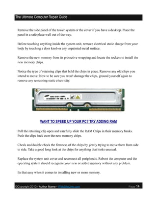 The Ultimate Computer Repair Guide


 Remove the side panel of the tower system or the cover if you have a desktop. Place the
 panel in a safe place well out of the way.

 Before touching anything inside the system unit, remove electrical static charge from your
 body by touching a door knob or any unpainted metal surface.

 Remove the new memory from its protective wrapping and locate the sockets to install the
 new memory chips.

 Notice the type of retaining clips that hold the chips in place. Remove any old chips you
 intend to move. Now to be sure you won't damage the chips, ground yourself again to
 remove any remaining static electricity.




                  WANT TO SPEED UP YOUR PC? TRY ADDING RAM

 Pull the retaining clip open and carefully slide the RAM Chips in their memory banks.
 Push the clips back over the new memory chips.

 Check and double check the firmness of the chips by gently trying to move them from side
 to side. Take a good long look at the chips for anything that looks unusual.

 Replace the system unit cover and reconnect all peripherals. Reboot the computer and the
 operating system should recognize your new or added memory without any problem.

 Its that easy when it comes to installing new or more memory.



©Copyright 2010 • Author Name • WebSiteLink.com                                      Page    14
 
