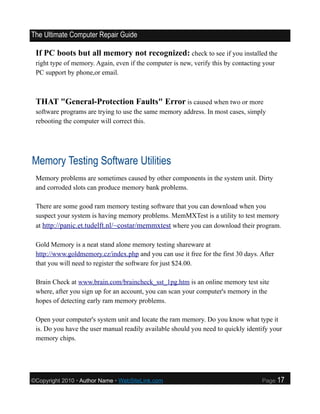 The Ultimate Computer Repair Guide

 If PC boots but all memory not recognized: check to see if you installed the
 right type of memory. Again, even if the computer is new, verify this by contacting your
 PC support by phone,or email.



 THAT "General-Protection Faults" Error is caused when two or more
 software programs are trying to use the same memory address. In most cases, simply
 rebooting the computer will correct this.




Memory Testing Software Utilities
 Memory problems are sometimes caused by other components in the system unit. Dirty
 and corroded slots can produce memory bank problems.

 There are some good ram memory testing software that you can download when you
 suspect your system is having memory problems. MemMXTest is a utility to test memory
 at http://panic.et.tudelft.nl/~costar/memmxtest where you can download their program.

 Gold Memory is a neat stand alone memory testing shareware at
 http://www.goldmemory.cz/index.php and you can use it free for the first 30 days. After
 that you will need to register the software for just $24.00.

 Brain Check at www.brain.com/braincheck_sst_1pg.htm is an online memory test site
 where, after you sign up for an account, you can scan your computer's memory in the
 hopes of detecting early ram memory problems.

 Open your computer's system unit and locate the ram memory. Do you know what type it
 is. Do you have the user manual readily available should you need to quickly identify your
 memory chips.




©Copyright 2010 • Author Name • WebSiteLink.com                                     Page    17
 