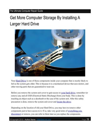 The Ultimate Computer Repair Guide


Get More Computer Storage By Installing A
Larger Hard Drive




 Your Hard Drive is one of those components inside your computer that is mostly likely to
 fail as the system gets older. This is because it is a mechanical device that uses motors, and
 other moving parts that are guaranteed to wear out.

 Before you remove the system unit cover to gain access to your hard drive, remember tor
 remove any and all ESD (Electrical Static Discharge) from your body. This is done by
 touching an object such as a doorknob or the case of the system unit. After this safety
 precaution is done, remove the system unit cover and locate the drive.

 Depending on the location of old your Hard Drive, you may have to remove other
 components just to have access to it. If so, take very good notes of everything you
 disconnect or remove, you can refer to them later as you replace the components.

©Copyright 2010 • Author Name • WebSiteLink.com                                        Page   19
 
