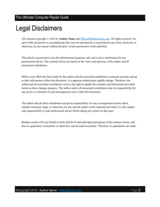 The Ultimate Computer Repair Guide


Legal Disclaimers
    All contents copyright © 2010 by Author Name and OfficialWebsiteName.com. All rights reserved. No
    part of this document or accompanying files may be reproduced or transmitted in any form, electronic or
    otherwise, by any means without the prior written permission of the publisher.



    This ebook is presented to you for informational purposes only and is not a substitution for any
    professional advice. The contents herein are based on the views and opinions of the author and all
    associated contributors.



    While every effort has been made by the author and all associated contributors to present accurate and up
    to date information within this document, it is apparent technologies rapidly change. Therefore, the
    author and all associated contributors reserve the right to update the contents and information provided
    herein as these changes progress. The author and/or all associated contributors take no responsibility for
    any errors or omissions if such discrepancies exist within this document.



    The author and all other contributors accept no responsibility for any consequential actions taken,
    whether monetary, legal, or otherwise, by any and all readers of the materials provided. It is the readers
    sole responsibility to seek professional advice before taking any action on their part.



    Readers results will vary based on their skill level and individual perception of the contents herein, and
    thus no guarantees, monetarily or otherwise, can be made accurately. Therefore, no guarantees are made.




©Copyright 2010 • Author Name • WebSiteLink.com                                                           Page   2
 