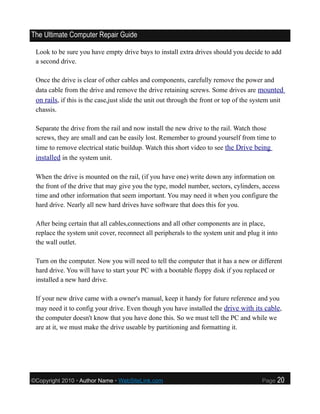 The Ultimate Computer Repair Guide

 Look to be sure you have empty drive bays to install extra drives should you decide to add
 a second drive.

 Once the drive is clear of other cables and components, carefully remove the power and
 data cable from the drive and remove the drive retaining screws. Some drives are mounted
 on rails, if this is the case,just slide the unit out through the front or top of the system unit
 chassis.

 Separate the drive from the rail and now install the new drive to the rail. Watch those
 screws, they are small and can be easily lost. Remember to ground yourself from time to
 time to remove electrical static buildup. Watch this short video to see the Drive being
 installed in the system unit.

 When the drive is mounted on the rail, (if you have one) write down any information on
 the front of the drive that may give you the type, model number, sectors, cylinders, access
 time and other information that seem important. You may need it when you configure the
 hard drive. Nearly all new hard drives have software that does this for you.

 After being certain that all cables,connections and all other components are in place,
 replace the system unit cover, reconnect all peripherals to the system unit and plug it into
 the wall outlet.

 Turn on the computer. Now you will need to tell the computer that it has a new or different
 hard drive. You will have to start your PC with a bootable floppy disk if you replaced or
 installed a new hard drive.

 If your new drive came with a owner's manual, keep it handy for future reference and you
 may need it to config your drive. Even though you have installed the drive with its cable,
 the computer doesn't know that you have done this. So we must tell the PC and while we
 are at it, we must make the drive useable by partitioning and formatting it.




©Copyright 2010 • Author Name • WebSiteLink.com                                          Page   20
 