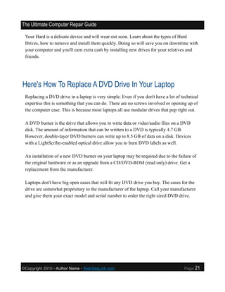The Ultimate Computer Repair Guide

 Your Hard is a delicate device and will wear out soon. Learn about the types of Hard
 Drives, how to remove and install them quickly. Doing so will save you on downtime with
 your computer and you'll earn extra cash by installing new drives for your relatives and
 friends.




Here's How To Replace A DVD Drive In Your Laptop
 Replacing a DVD drive in a laptop is very simple. Even if you don't have a lot of technical
 expertise this is something that you can do. There are no screws involved or opening up of
 the computer case. This is because most laptops all use modular drives that pop right out.

 A DVD burner is the drive that allows you to write data or video/audio files on a DVD
 disk. The amount of information that can be written to a DVD is typically 4.7 GB.
 However, double-layer DVD burners can write up to 8.5 GB of data on a disk. Devices
 with a LightScribe-enabled optical drive allow you to burn DVD labels as well.

 An installation of a new DVD burner on your laptop may be required due to the failure of
 the original hardware or as an upgrade from a CD/DVD-ROM (read only) drive. Get a
 replacement from the manufacturer.

 Laptops don't have big open cases that will fit any DVD drive you buy. The cases for the
 drive are somewhat proprietary to the manufacturer of the laptop. Call your manufacturer
 and give them your exact model and serial number to order the right sized DVD drive.




©Copyright 2010 • Author Name • WebSiteLink.com                                     Page   21
 