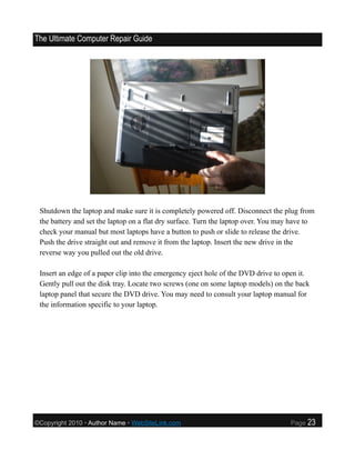 The Ultimate Computer Repair Guide




 Shutdown the laptop and make sure it is completely powered off. Disconnect the plug from
 the battery and set the laptop on a flat dry surface. Turn the laptop over. You may have to
 check your manual but most laptops have a button to push or slide to release the drive.
 Push the drive straight out and remove it from the laptop. Insert the new drive in the
 reverse way you pulled out the old drive.

 Insert an edge of a paper clip into the emergency eject hole of the DVD drive to open it.
 Gently pull out the disk tray. Locate two screws (one on some laptop models) on the back
 laptop panel that secure the DVD drive. You may need to consult your laptop manual for
 the information specific to your laptop.




©Copyright 2010 • Author Name • WebSiteLink.com                                     Page   23
 