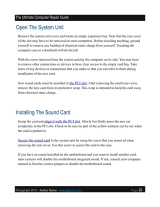 The Ultimate Computer Repair Guide

Open The System Unit
 Remove the system unit cover and locate an empty expansion bay. Note that the rear cover
 of the slot may have to be removed on most computers. Before touching anything, ground
 yourself to remove any buildup of electrical static charge from yourself. Touching the
 computer case or a doorknob will do the job.

 With the cover removed from the system unit,lay the computer on its side. You may have
 to remove other connections or devices to have clear access to the empty card bay. Take
 notes of any devices or connections that you make so that you can refer to them during
 installation of the new card.

 New sound cards must be installed in the PCI slot. After removing the small rear cover,
 remove the new card from its protective wrap. This wrap is intended to keep the card away
 from electrical static charge.




Installing The Sound Card
 Grasp the card and align it with the PCI slot. Slowly but firmly press the new car
 completely in the PCI slot. Check to be sure no part of the yellow contacts can be see when
 the card is pushed in.

 Secure the sound card to the system unit by using the screw that you removed when
 removing the rear cover. Use this screw to secure the card to the case.

 If you have on sound installed on the motherboard and you want to install another card,
 most systems will disable the motherboard integrated sound. If not, consult your computer
 manual to find the correct jumpers to disable the motherboard sound.




©Copyright 2010 • Author Name • WebSiteLink.com                                     Page   28
 