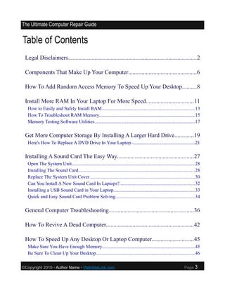 The Ultimate Computer Repair Guide


Table of Contents
 Legal Disclaimers.......................................................................................2

 Components That Make Up Your Computer..............................................6

 How To Add Random Access Memory To Speed Up Your Desktop..........8

 Install More RAM In Your Laptop For More Speed................................11
  How to Easily and Safely Install RAM............................................................................13
  How To Troubleshoot RAM Memory...............................................................................15
  Memory Testing Software Utilities...................................................................................17

 Get More Computer Storage By Installing A Larger Hard Drive.............19
  Here's How To Replace A DVD Drive In Your Laptop....................................................21

 Installing A Sound Card The Easy Way....................................................27
  Open The System Unit.....................................................................................................28
  Installing The Sound Card................................................................................................28
  Replace The System Unit Cover.......................................................................................30
  Can You Install A New Sound Card In Laptops?..............................................................32
  Installing a USB Sound Card in Your Laptop...................................................................33
  Quick and Easy Sound Card Problem Solving.................................................................34

 General Computer Troubleshooting..........................................................36

 How To Revive A Dead Computer...........................................................42

 How To Speed Up Any Desktop Or Laptop Computer............................45
  Make Sure You Have Enough Memory............................................................................45
  Be Sure To Clean Up Your Desktop.................................................................................46

©Copyright 2010 • Author Name • WebSiteLink.com                                                                  Page    3
 