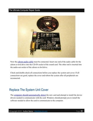 The Ultimate Computer Repair Guide




 Now the cdrom audio cable must be connected. Insert one end of the audio cable for the
 cdrom or dvd drive into the CD-IN socket of the sound card. The other end is inserted into
 the audio-out socket of the cdrom or dvd drive.

 Check and double check all connections before you replace the system unit cover. If all
 connections are good, replace the cover and reboot the system after all peripherals are
 reconnected.




Replace The System Unit Cover
 The computer should automatically detect the new card and attempt to install the device
 drivers needed to communicate with the card. Windows should prompt you to install the
 software needed to allow the card to communicate to the computer.




©Copyright 2010 • Author Name • WebSiteLink.com                                     Page   30
 