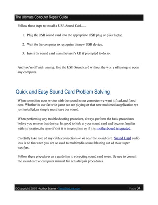 The Ultimate Computer Repair Guide

 Follow these steps to install a USB Sound Card......

    1. Plug the USB sound card into the appropriate USB plug on your laptop.

    2. Wait for the computer to recognize the new USB device.

    3. Insert the sound card manufacturer’s CD if prompted to do so.



 And you're off and running. Use the USB Sound card without the worry of having to open
 any computer.




Quick and Easy Sound Card Problem Solving
 When something goes wrong with the sound in our computer,we want it fixed,and fixed
 now. Whether its our favorite game we are playing,or that new multimedia application we
 just installed,we simply must have our sound.

 When performing any troubleshooting procedure, always perform the basic procedures
 before you remove that device. Its good to look at your sound card and become familiar
 with its location,the type of slot it is inserted into or if it is motherboard integrated.

 Carefully take note of any cable,connections on or near the sound card. Sound Card audio
 loss is no fun when you are so used to multimedia sound blasting out of those super
 woofers.

 Follow these procedures as a guideline to correcting sound card woes. Be sure to consult
 the sound card or computer manual for actual repair procedures.




©Copyright 2010 • Author Name • WebSiteLink.com                                       Page    34
 