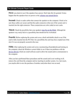 The Ultimate Computer Repair Guide

 First: you check to see if the speakers have power. Don't take this for granted. It does
 happen that the speakers have no power or the volume was turned down.


 Second: Check to audio cables that connect the speakers to the computer. Check to be
 sure these cables are secure and that the audio connector at the rear of the system unit is
 inserted into the right connector. These connections are color coded on new cards.

 Third: Check the possibility that your speakers may be on the blink. Although the
 speakers very rarely fail,it is a possibility that should not be overlooked.

 Fourth: Before replacing the system unit cover, check and double check to see if the
 card is fully inserted into the PCI Slot. Its a possibility the card may have crepted out of the
 slot if it was not properly secured to the case.

 Fifth: After replacing the system unit cover, reconnecting all peripherals,and turning on
 the computer, check the Windows system folder to see if there are problems with the
 device drivers which are small software used to allow the sound card to communicate to
 the computer.

 After you have performed these procedures and the sound card is not working at all,
 remove the card from the computer and try inserting in another system. As a last resort,
 you maybe able to save the purchase of another card,when there was no need.




©Copyright 2010 • Author Name • WebSiteLink.com                                         Page   35
 